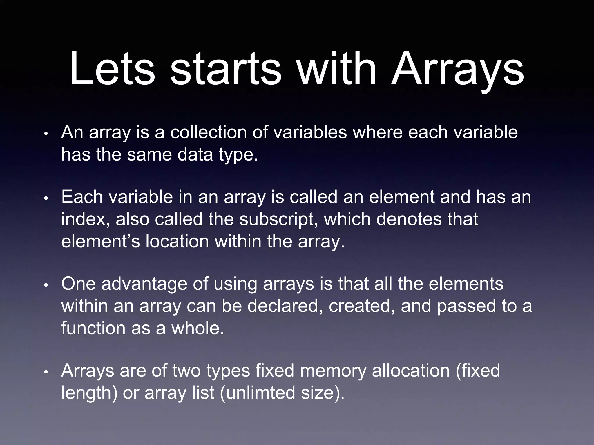 Lets starts with Arrays
• An array is a collection of variables where each variable
has the same data type.
• Each variable in an array is called an element and has an
index, also called the subscript, which denotes that
element’s location within the array.
• One advantage of using arrays is that all the elements
within an array can be declared, created, and passed to a
function as a whole.
• Arrays are of two types fixed memory allocation (fixed
length) or array list (unlimted size).
 