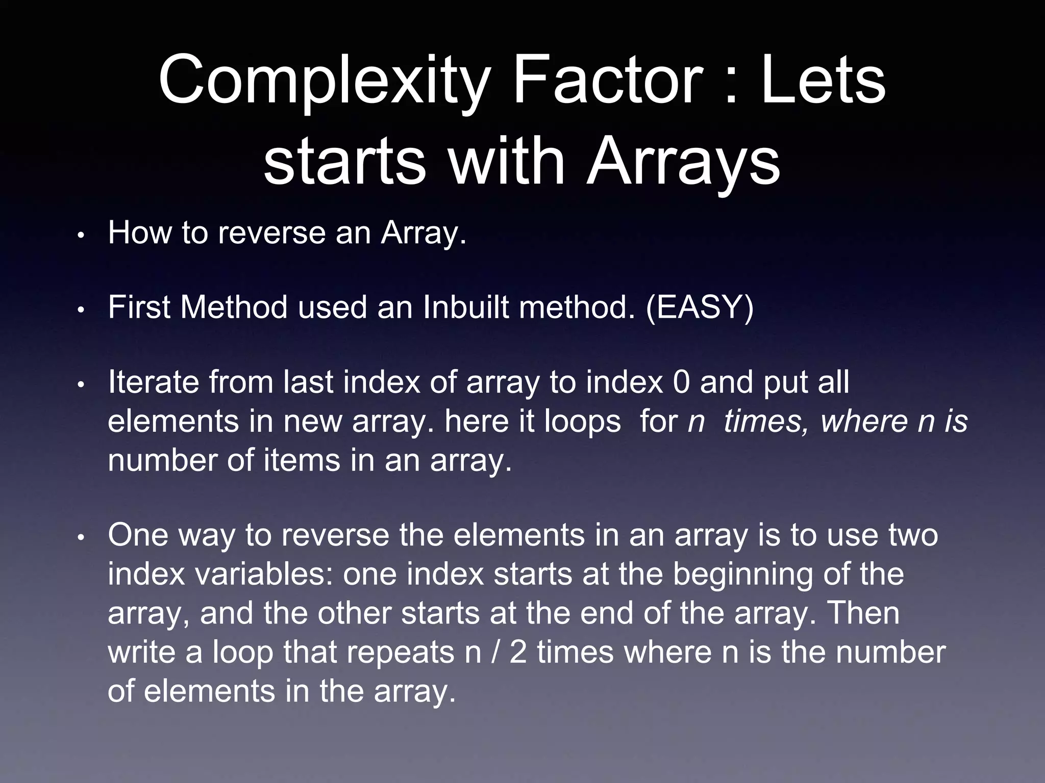 Complexity Factor : Lets
starts with Arrays
• How to reverse an Array.
• First Method used an Inbuilt method. (EASY)
• Iterate from last index of array to index 0 and put all
elements in new array. here it loops for n times, where n is
number of items in an array.
• One way to reverse the elements in an array is to use two
index variables: one index starts at the beginning of the
array, and the other starts at the end of the array. Then
write a loop that repeats n / 2 times where n is the number
of elements in the array.
 