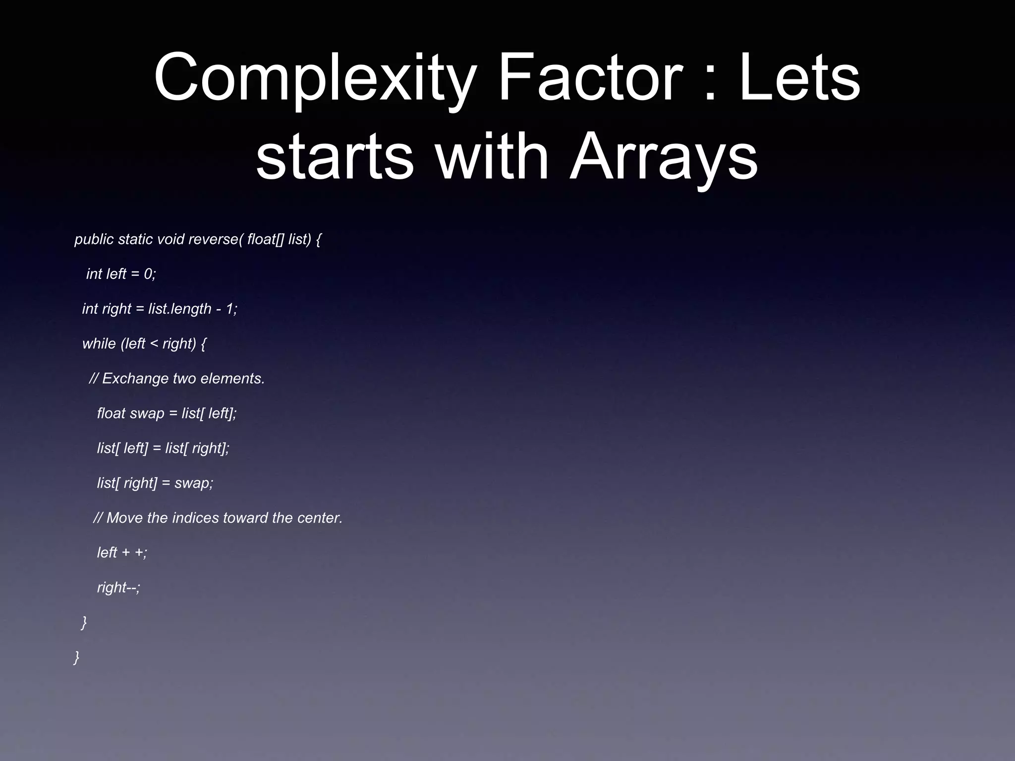 Complexity Factor : Lets
starts with Arrays
public static void reverse( float[] list) {
int left = 0;
int right = list.length - 1;
while (left < right) {
// Exchange two elements.
float swap = list[ left];
list[ left] = list[ right];
list[ right] = swap;
// Move the indices toward the center.
left + +;
right--;
}
}
 