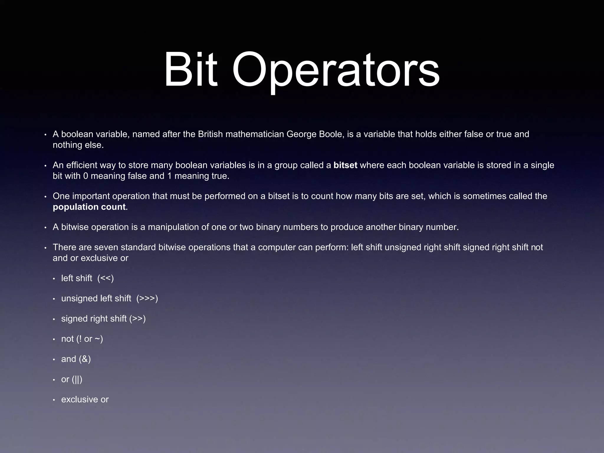 Bit Operators
• A boolean variable, named after the British mathematician George Boole, is a variable that holds either false or true and
nothing else.
• An efficient way to store many boolean variables is in a group called a bitset where each boolean variable is stored in a single
bit with 0 meaning false and 1 meaning true.
• One important operation that must be performed on a bitset is to count how many bits are set, which is sometimes called the
population count.
• A bitwise operation is a manipulation of one or two binary numbers to produce another binary number.
• There are seven standard bitwise operations that a computer can perform: left shift unsigned right shift signed right shift not
and or exclusive or
• left shift (<<)
• unsigned left shift (>>>)
• signed right shift (>>)
• not (! or ~)
• and (&)
• or (||)
• exclusive or
 
