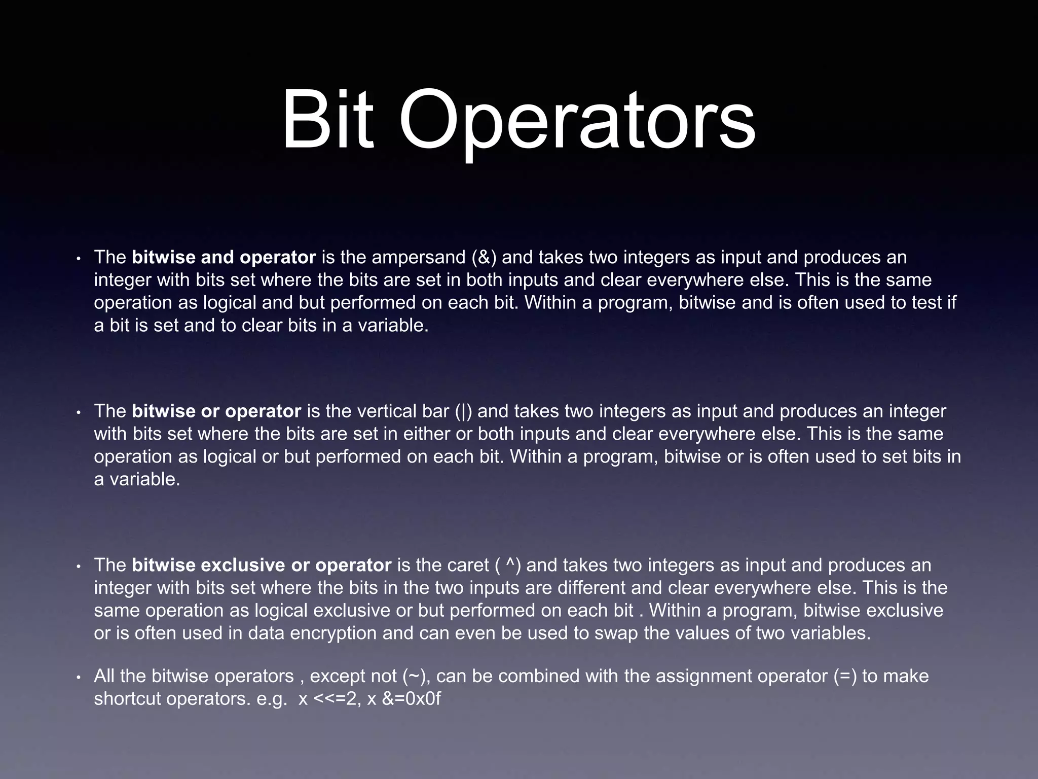 Bit Operators
• The bitwise and operator is the ampersand (&) and takes two integers as input and produces an
integer with bits set where the bits are set in both inputs and clear everywhere else. This is the same
operation as logical and but performed on each bit. Within a program, bitwise and is often used to test if
a bit is set and to clear bits in a variable.
• The bitwise or operator is the vertical bar (|) and takes two integers as input and produces an integer
with bits set where the bits are set in either or both inputs and clear everywhere else. This is the same
operation as logical or but performed on each bit. Within a program, bitwise or is often used to set bits in
a variable.
• The bitwise exclusive or operator is the caret ( ^) and takes two integers as input and produces an
integer with bits set where the bits in the two inputs are different and clear everywhere else. This is the
same operation as logical exclusive or but performed on each bit . Within a program, bitwise exclusive
or is often used in data encryption and can even be used to swap the values of two variables.
• All the bitwise operators , except not (~), can be combined with the assignment operator (=) to make
shortcut operators. e.g. x <<=2, x &=0x0f
 