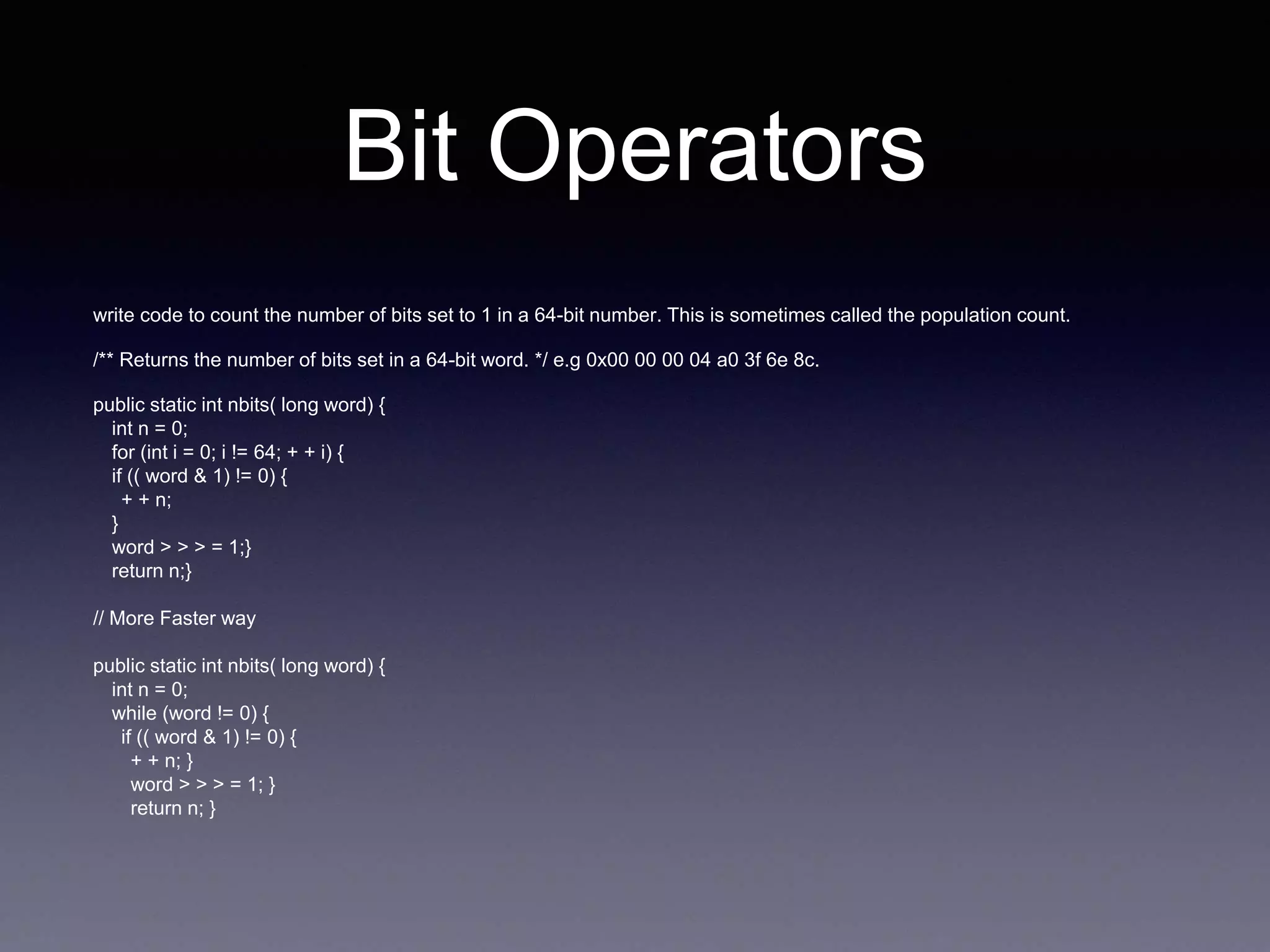 Bit Operators
write code to count the number of bits set to 1 in a 64-bit number. This is sometimes called the population count.
/** Returns the number of bits set in a 64-bit word. */ e.g 0x00 00 00 04 a0 3f 6e 8c.
public static int nbits( long word) {
int n = 0;
for (int i = 0; i != 64; + + i) {
if (( word & 1) != 0) {
+ + n;
}
word > > > = 1;}
return n;}
// More Faster way
public static int nbits( long word) {
int n = 0;
while (word != 0) {
if (( word & 1) != 0) {
+ + n; }
word > > > = 1; }
return n; }
 