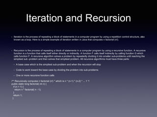 Iteration and Recursion
• Iteration is the process of repeating a block of statements in a computer program by using a repetition control structure, also
known as a loop. Here is a simple example of iteration written in Java that computes n factorial (n!).
• Recursion is the process of repeating a block of statements in a computer program by using a recursive function. A recursive
function is a function that calls itself either directly or indirectly. A function F calls itself indirectly by calling function G which
calls function F. A recursive algorithm solves a problem by repeatedly dividing it into smaller sub-problems until reaching the
simpliest sub -problem and then solves that simpliest problem. All recursive algorithms must have three parts:
• A base case which is the simpliest sub-problem and when the recursion will stop
• Code to work toward the base case by dividing the problem into sub-problems
• One or more recursive function calls
/** Recursively computes n factorial (n!) * which is n * (n-1) * (n-2) * ... 1 */
public static long factorial( int n) {
if (n > 1) {
return n * factorial( n - 1);
}
return 1;
}
 