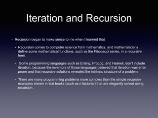 Iteration and Recursion
• Recursion began to make sense to me when I learned that
• Recursion comes to computer science from mathematics, and mathematicians
define some mathematical functions, such as the Fibonacci series, in a recursive
form.
• Some programming languages such as Erlang, ProLog, and Haskell, don’t include
iteration, because the inventors of those languages believed that iteration was error
prone and that recursive solutions revealed the intrinsic structure of a problem.
• There are many programming problems more complex than the simple recursive
examples shown in text books (such as n factorial) that are elegantly solved using
recursion.
 