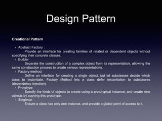 Design Pattern
Creational Pattern
• Abstract Factory :
Provide an interface for creating families of related or dependent objects without
specifying their concrete classes.
• Builder
Separate the construction of a complex object from its representation, allowing the
same construction process to create various representations.
• Factory method
Define an interface for creating a single object, but let subclasses decide which
class to instantiate. Factory Method lets a class defer instantiation to subclasses
(dependency injection).
• Prototype
Specify the kinds of objects to create using a prototypical instance, and create new
objects by copying this prototype.
• Singleton
Ensure a class has only one instance, and provide a global point of access to it.
 