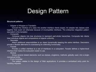 Design Pattern
Structural patterns
• Adapter or Wrapper or Translator.
Convert the interface of a class into another interface clients expect. An adapter lets classes work
together that could not otherwise because of incompatible interfaces. The enterprise integration pattern
equivalent is the translator.
• Composite
Compose objects into tree structures to represent part-whole hierarchies. Composite lets clients
treat individual objects and compositions of objects uniformly.
• Decorator
Attach additional responsibilities to an object dynamically keeping the same interface. Decorators
provide a flexible alternative to subclassing for extending functionality.
• Facade
Provide a unified interface to a set of interfaces in a subsystem. Facade defines a higher-level
interface that makes the subsystem easier to use.
• Module
Group several related elements, such as classes, singletons, methods, globally used, into a single
conceptual entity.
• Front Controller
The pattern relates to the design of Web applications. It provides a centralized entry point for
handling requests.
 