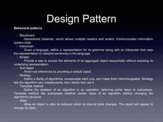 Design Pattern
Behavioral patterns
• Blackboard
Generalized observer, which allows multiple readers and writers. Communicates information
system-wide.
• Interpreter
Given a language, define a representation for its grammar along with an interpreter that uses
the representation to interpret sentences in the language.
• Iterator
Provide a way to access the elements of an aggregate object sequentially without exposing its
underlying representation.
• Null object
Avoid null references by providing a default object.
• Strategy
Define a family of algorithms, encapsulate each one, and make them interchangeable. Strategy
lets the algorithm vary independently from clients that use it.
• Template method
Define the skeleton of an algorithm in an operation, deferring some steps to subclasses.
Template method lets subclasses redefine certain steps of an algorithm without changing the
algorithm's structure.
• State
Allow an object to alter its behavior when its internal state changes. The object will appear to
change its class.
 