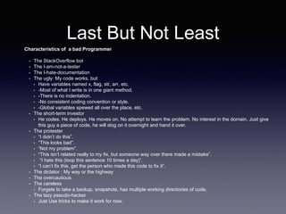 Last But Not Least
Characteristics of a bad Programmer
• The StackOverflow bot
• The I-am-not-a-tester
• The I-hate-documentation
• The ugly: My code works, but:
• Have variables named x, flag, str, arr, etc.
• -Most of what I write is in one giant method.
• -There is no indentation.
• -No consistent coding convention or style.
• -Global variables spewed all over the place, etc.
• The short-term investor
• He codes. He deploys. He moves on. No attempt to learn the problem. No interest in the domain. Just give
this guy a piece of code, he will slog on it overnight and hand it over.
• The protester
• “I didn’t do this”.
• “This looks bad”.
• “Not my problem”.
• “This isn’t related really to my fix, but someone way over there made a mistake”.
• “I hate this (loop this sentence 10 times a day)”.
• “I can’t fix this, get the person who made this code to fix it”.
• The dictator : My way or the highway
• The overcautious
• The careless
• Forgets to take a backup, snapshots, has multiple working directories of code.
• The lazy pseudo-hacker
• Just Use tricks to make it work for now.
 