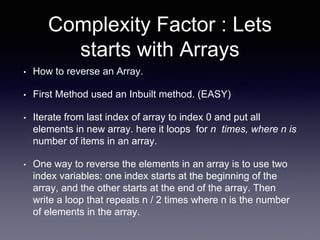 Complexity Factor : Lets
starts with Arrays
• How to reverse an Array.
• First Method used an Inbuilt method. (EASY)
• Iterate from last index of array to index 0 and put all
elements in new array. here it loops for n times, where n is
number of items in an array.
• One way to reverse the elements in an array is to use two
index variables: one index starts at the beginning of the
array, and the other starts at the end of the array. Then
write a loop that repeats n / 2 times where n is the number
of elements in the array.
 