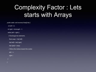 Complexity Factor : Lets
starts with Arrays
public static void reverse( float[] list) {
int left = 0;
int right = list.length - 1;
while (left < right) {
// Exchange two elements.
float swap = list[ left];
list[ left] = list[ right];
list[ right] = swap;
// Move the indices toward the center.
left + +;
right--;
}
}
 