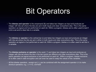 Bit Operators
• The bitwise and operator is the ampersand (&) and takes two integers as input and produces an
integer with bits set where the bits are set in both inputs and clear everywhere else. This is the same
operation as logical and but performed on each bit. Within a program, bitwise and is often used to test if
a bit is set and to clear bits in a variable.
• The bitwise or operator is the vertical bar (|) and takes two integers as input and produces an integer
with bits set where the bits are set in either or both inputs and clear everywhere else. This is the same
operation as logical or but performed on each bit. Within a program, bitwise or is often used to set bits in
a variable.
• The bitwise exclusive or operator is the caret ( ^) and takes two integers as input and produces an
integer with bits set where the bits in the two inputs are different and clear everywhere else. This is the
same operation as logical exclusive or but performed on each bit . Within a program, bitwise exclusive
or is often used in data encryption and can even be used to swap the values of two variables.
• All the bitwise operators , except not (~), can be combined with the assignment operator (=) to make
shortcut operators. e.g. x <<=2, x &=0x0f
 