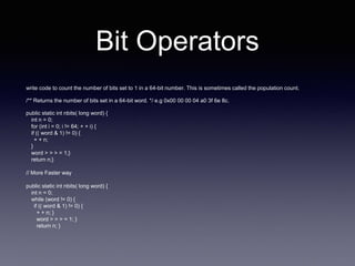 Bit Operators
write code to count the number of bits set to 1 in a 64-bit number. This is sometimes called the population count.
/** Returns the number of bits set in a 64-bit word. */ e.g 0x00 00 00 04 a0 3f 6e 8c.
public static int nbits( long word) {
int n = 0;
for (int i = 0; i != 64; + + i) {
if (( word & 1) != 0) {
+ + n;
}
word > > > = 1;}
return n;}
// More Faster way
public static int nbits( long word) {
int n = 0;
while (word != 0) {
if (( word & 1) != 0) {
+ + n; }
word > > > = 1; }
return n; }
 