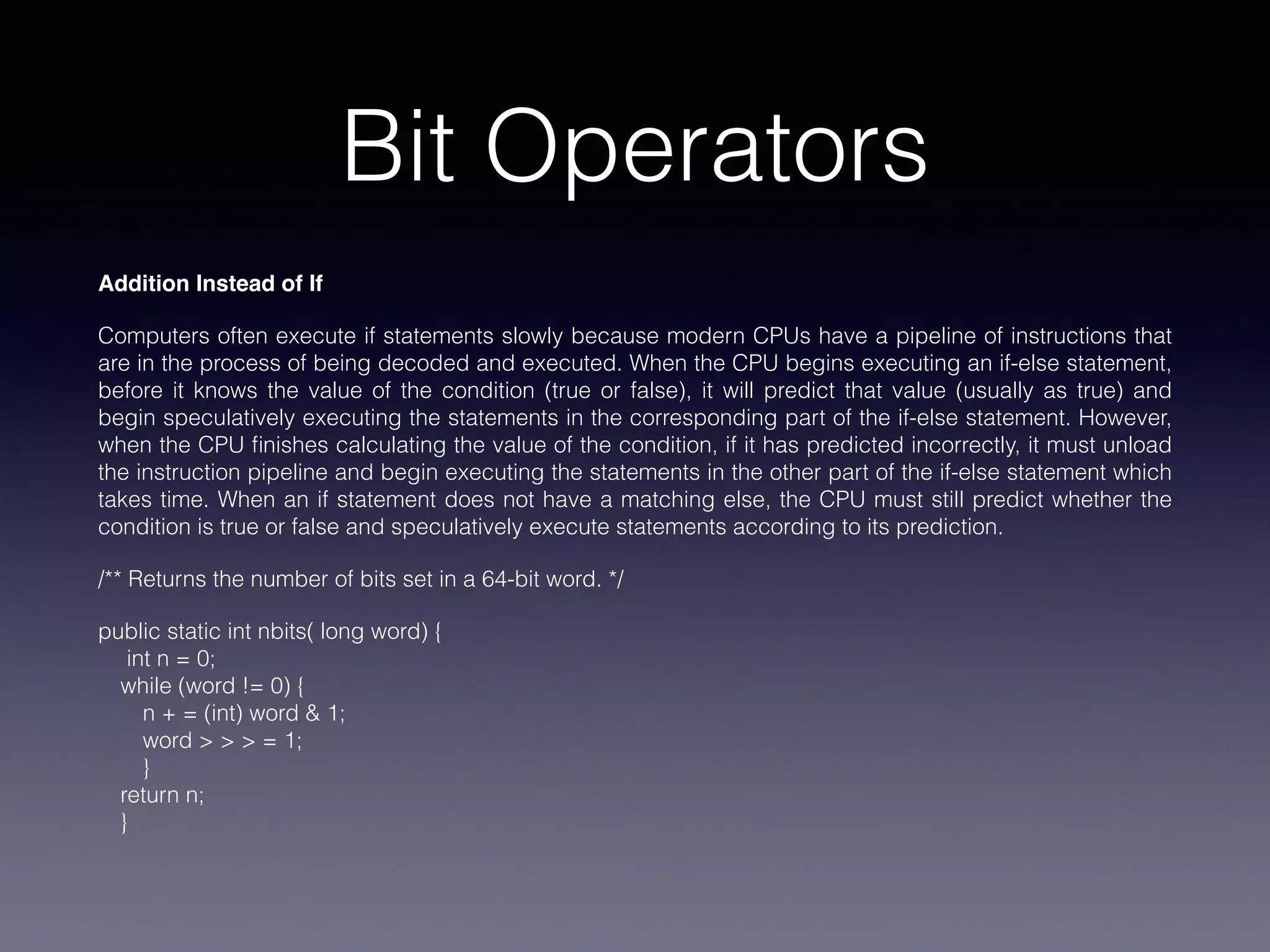 Bit Operators
Addition Instead of If
Computers often execute if statements slowly because modern CPUs have a pipeline of instructions that
are in the process of being decoded and executed. When the CPU begins executing an if-else statement,
before it knows the value of the condition (true or false), it will predict that value (usually as true) and
begin speculatively executing the statements in the corresponding part of the if-else statement. However,
when the CPU ﬁnishes calculating the value of the condition, if it has predicted incorrectly, it must unload
the instruction pipeline and begin executing the statements in the other part of the if-else statement which
takes time. When an if statement does not have a matching else, the CPU must still predict whether the
condition is true or false and speculatively execute statements according to its prediction.
/** Returns the number of bits set in a 64-bit word. */
public static int nbits( long word) {
int n = 0;
while (word != 0) {
n + = (int) word & 1;
word > > > = 1;
}
return n;
}
 