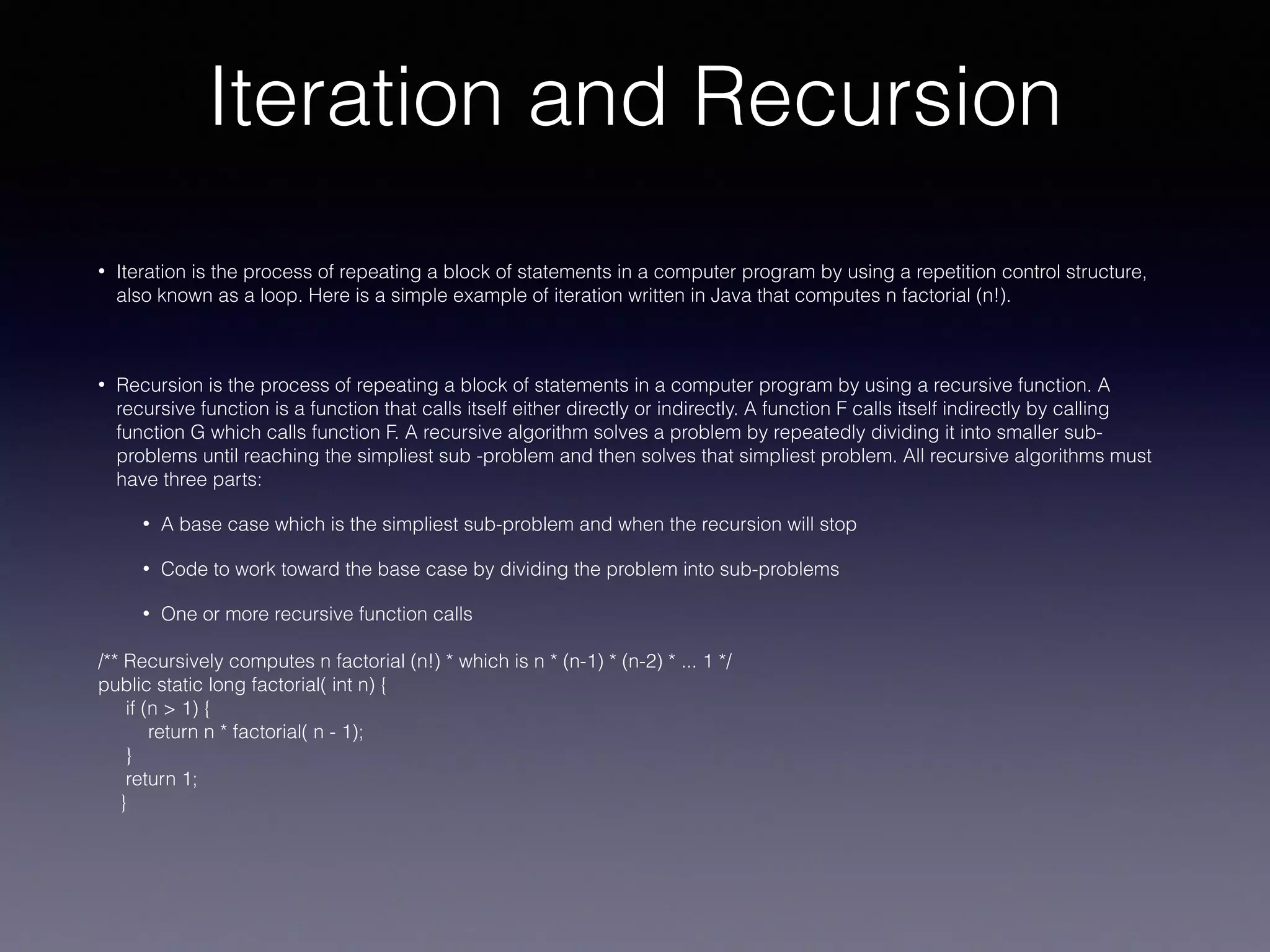 Iteration and Recursion
• Iteration is the process of repeating a block of statements in a computer program by using a repetition control structure,
also known as a loop. Here is a simple example of iteration written in Java that computes n factorial (n!).
• Recursion is the process of repeating a block of statements in a computer program by using a recursive function. A
recursive function is a function that calls itself either directly or indirectly. A function F calls itself indirectly by calling
function G which calls function F. A recursive algorithm solves a problem by repeatedly dividing it into smaller sub-
problems until reaching the simpliest sub -problem and then solves that simpliest problem. All recursive algorithms must
have three parts:
• A base case which is the simpliest sub-problem and when the recursion will stop
• Code to work toward the base case by dividing the problem into sub-problems
• One or more recursive function calls
/** Recursively computes n factorial (n!) * which is n * (n-1) * (n-2) * ... 1 */
public static long factorial( int n) {
if (n > 1) {
return n * factorial( n - 1);
}
return 1;
}
 