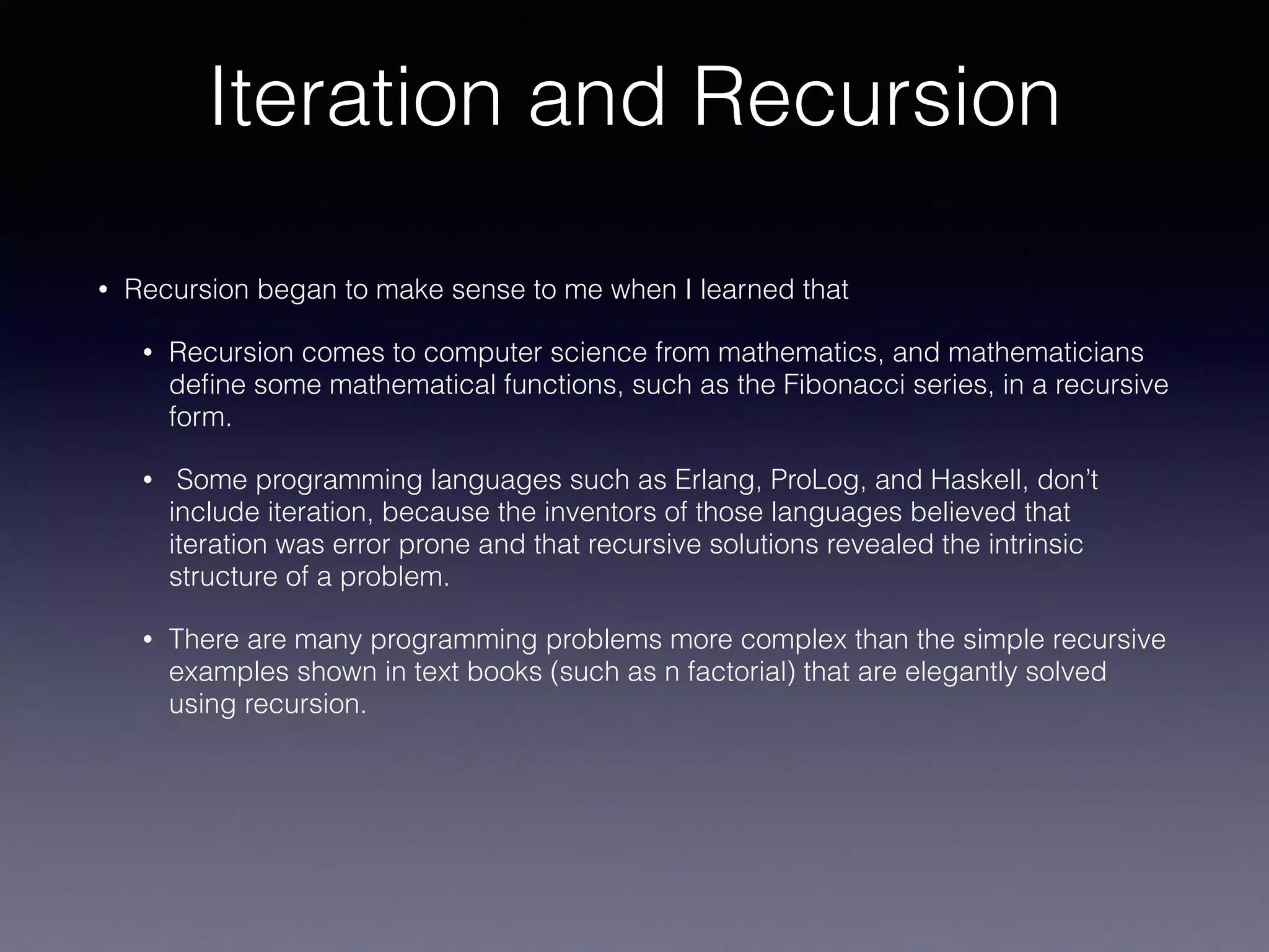 Iteration and Recursion
• Recursion began to make sense to me when I learned that
• Recursion comes to computer science from mathematics, and mathematicians
deﬁne some mathematical functions, such as the Fibonacci series, in a recursive
form.
• Some programming languages such as Erlang, ProLog, and Haskell, don’t
include iteration, because the inventors of those languages believed that
iteration was error prone and that recursive solutions revealed the intrinsic
structure of a problem.
• There are many programming problems more complex than the simple recursive
examples shown in text books (such as n factorial) that are elegantly solved
using recursion.
 