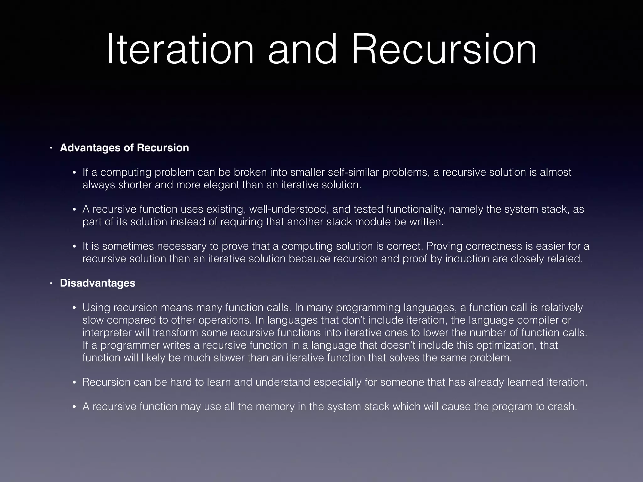 Iteration and Recursion
• Advantages of Recursion
• If a computing problem can be broken into smaller self-similar problems, a recursive solution is almost
always shorter and more elegant than an iterative solution.
• A recursive function uses existing, well-understood, and tested functionality, namely the system stack, as
part of its solution instead of requiring that another stack module be written.
• It is sometimes necessary to prove that a computing solution is correct. Proving correctness is easier for a
recursive solution than an iterative solution because recursion and proof by induction are closely related.
• Disadvantages
• Using recursion means many function calls. In many programming languages, a function call is relatively
slow compared to other operations. In languages that don’t include iteration, the language compiler or
interpreter will transform some recursive functions into iterative ones to lower the number of function calls.
If a programmer writes a recursive function in a language that doesn’t include this optimization, that
function will likely be much slower than an iterative function that solves the same problem.
• Recursion can be hard to learn and understand especially for someone that has already learned iteration.
• A recursive function may use all the memory in the system stack which will cause the program to crash.
 