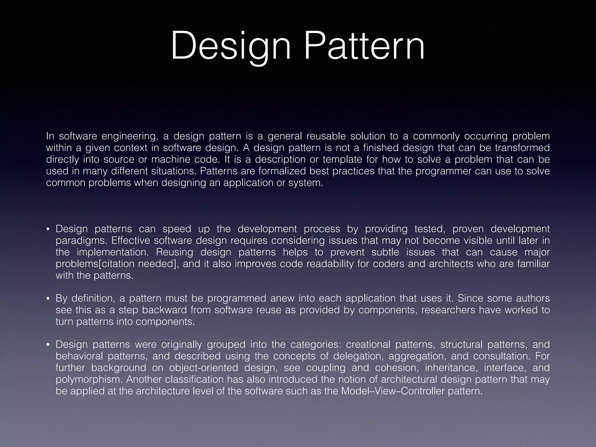 Design Pattern
In software engineering, a design pattern is a general reusable solution to a commonly occurring problem
within a given context in software design. A design pattern is not a ﬁnished design that can be transformed
directly into source or machine code. It is a description or template for how to solve a problem that can be
used in many different situations. Patterns are formalized best practices that the programmer can use to solve
common problems when designing an application or system.
• Design patterns can speed up the development process by providing tested, proven development
paradigms. Effective software design requires considering issues that may not become visible until later in
the implementation. Reusing design patterns helps to prevent subtle issues that can cause major
problems[citation needed], and it also improves code readability for coders and architects who are familiar
with the patterns.
• By deﬁnition, a pattern must be programmed anew into each application that uses it. Since some authors
see this as a step backward from software reuse as provided by components, researchers have worked to
turn patterns into components.
• Design patterns were originally grouped into the categories: creational patterns, structural patterns, and
behavioral patterns, and described using the concepts of delegation, aggregation, and consultation. For
further background on object-oriented design, see coupling and cohesion, inheritance, interface, and
polymorphism. Another classiﬁcation has also introduced the notion of architectural design pattern that may
be applied at the architecture level of the software such as the Model–View–Controller pattern.
 