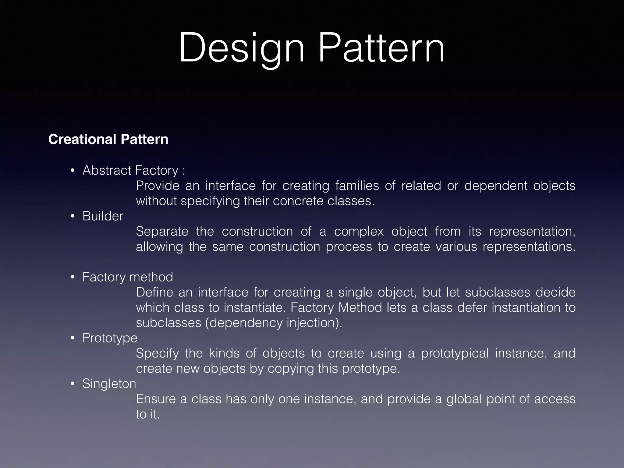 Design Pattern
Creational Pattern
• Abstract Factory :
Provide an interface for creating families of related or dependent objects
without specifying their concrete classes.
• Builder
Separate the construction of a complex object from its representation,
allowing the same construction process to create various representations.
• Factory method
Deﬁne an interface for creating a single object, but let subclasses decide
which class to instantiate. Factory Method lets a class defer instantiation to
subclasses (dependency injection).
• Prototype
Specify the kinds of objects to create using a prototypical instance, and
create new objects by copying this prototype.
• Singleton
Ensure a class has only one instance, and provide a global point of access
to it.
 