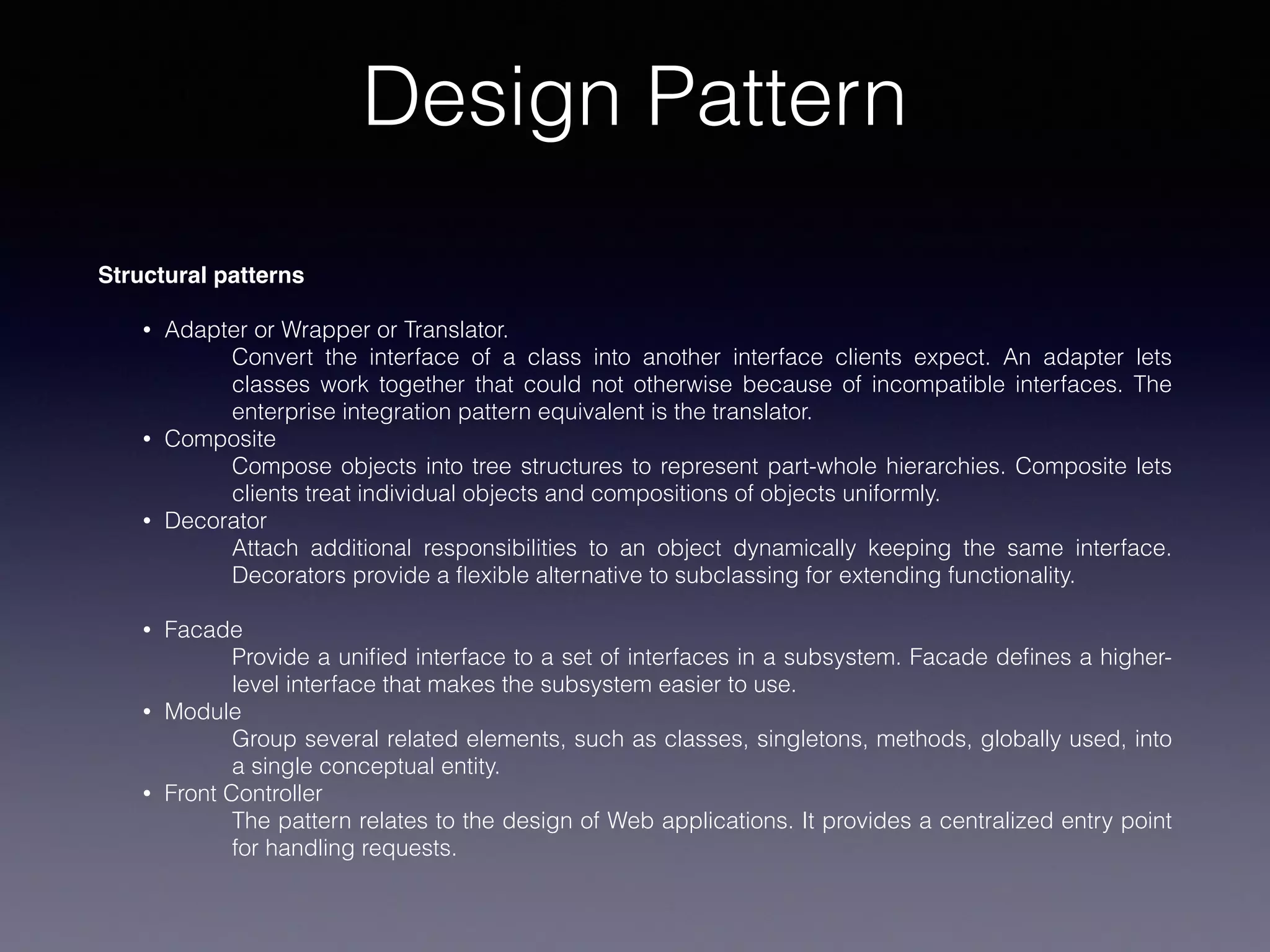 Design Pattern
Structural patterns
• Adapter or Wrapper or Translator.
Convert the interface of a class into another interface clients expect. An adapter lets
classes work together that could not otherwise because of incompatible interfaces. The
enterprise integration pattern equivalent is the translator.
• Composite
Compose objects into tree structures to represent part-whole hierarchies. Composite lets
clients treat individual objects and compositions of objects uniformly.
• Decorator
Attach additional responsibilities to an object dynamically keeping the same interface.
Decorators provide a ﬂexible alternative to subclassing for extending functionality.
• Facade
Provide a uniﬁed interface to a set of interfaces in a subsystem. Facade deﬁnes a higher-
level interface that makes the subsystem easier to use.
• Module
Group several related elements, such as classes, singletons, methods, globally used, into
a single conceptual entity.
• Front Controller
The pattern relates to the design of Web applications. It provides a centralized entry point
for handling requests.
 