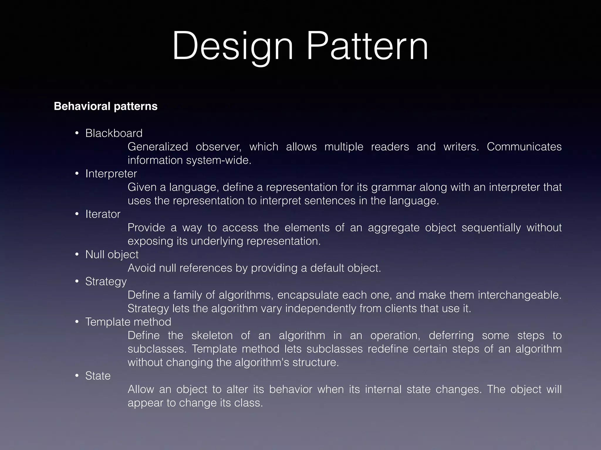 Design Pattern
Behavioral patterns
• Blackboard
Generalized observer, which allows multiple readers and writers. Communicates
information system-wide.
• Interpreter
Given a language, deﬁne a representation for its grammar along with an interpreter that
uses the representation to interpret sentences in the language.
• Iterator
Provide a way to access the elements of an aggregate object sequentially without
exposing its underlying representation.
• Null object
Avoid null references by providing a default object.
• Strategy
Deﬁne a family of algorithms, encapsulate each one, and make them interchangeable.
Strategy lets the algorithm vary independently from clients that use it.
• Template method
Deﬁne the skeleton of an algorithm in an operation, deferring some steps to
subclasses. Template method lets subclasses redeﬁne certain steps of an algorithm
without changing the algorithm's structure.
• State
Allow an object to alter its behavior when its internal state changes. The object will
appear to change its class.
 