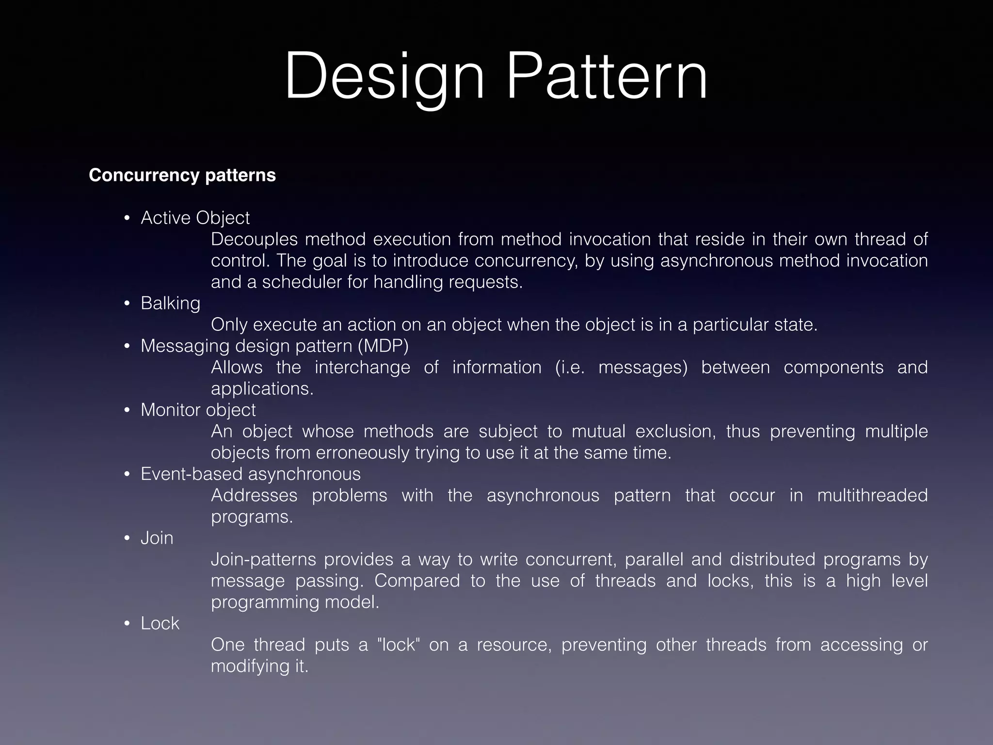 Design Pattern
Concurrency patterns
• Active Object
Decouples method execution from method invocation that reside in their own thread of
control. The goal is to introduce concurrency, by using asynchronous method invocation
and a scheduler for handling requests.
• Balking
Only execute an action on an object when the object is in a particular state.
• Messaging design pattern (MDP)
Allows the interchange of information (i.e. messages) between components and
applications.
• Monitor object
An object whose methods are subject to mutual exclusion, thus preventing multiple
objects from erroneously trying to use it at the same time.
• Event-based asynchronous
Addresses problems with the asynchronous pattern that occur in multithreaded
programs.
• Join
Join-patterns provides a way to write concurrent, parallel and distributed programs by
message passing. Compared to the use of threads and locks, this is a high level
programming model.
• Lock
One thread puts a "lock" on a resource, preventing other threads from accessing or
modifying it.
 