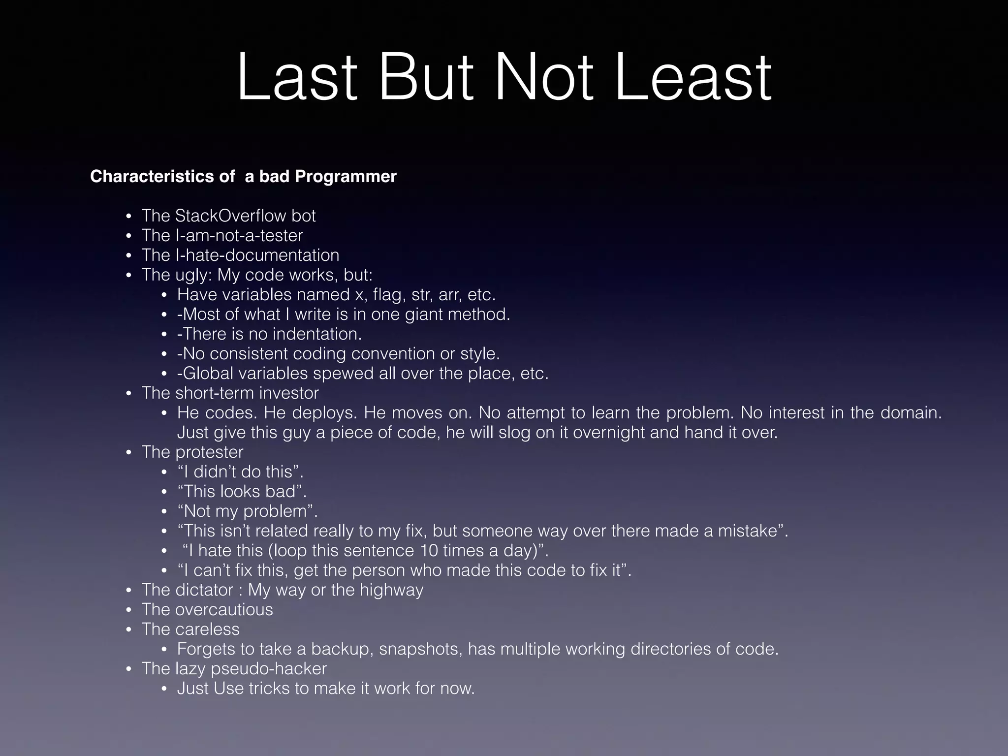 Last But Not Least
Characteristics of a bad Programmer
• The StackOverﬂow bot
• The I-am-not-a-tester
• The I-hate-documentation
• The ugly: My code works, but:
• Have variables named x, ﬂag, str, arr, etc.
• -Most of what I write is in one giant method.
• -There is no indentation.
• -No consistent coding convention or style.
• -Global variables spewed all over the place, etc.
• The short-term investor
• He codes. He deploys. He moves on. No attempt to learn the problem. No interest in the domain.
Just give this guy a piece of code, he will slog on it overnight and hand it over.
• The protester
• “I didn’t do this”.
• “This looks bad”.
• “Not my problem”.
• “This isn’t related really to my ﬁx, but someone way over there made a mistake”.
• “I hate this (loop this sentence 10 times a day)”.
• “I can’t ﬁx this, get the person who made this code to ﬁx it”.
• The dictator : My way or the highway
• The overcautious
• The careless
• Forgets to take a backup, snapshots, has multiple working directories of code.
• The lazy pseudo-hacker
• Just Use tricks to make it work for now.
 