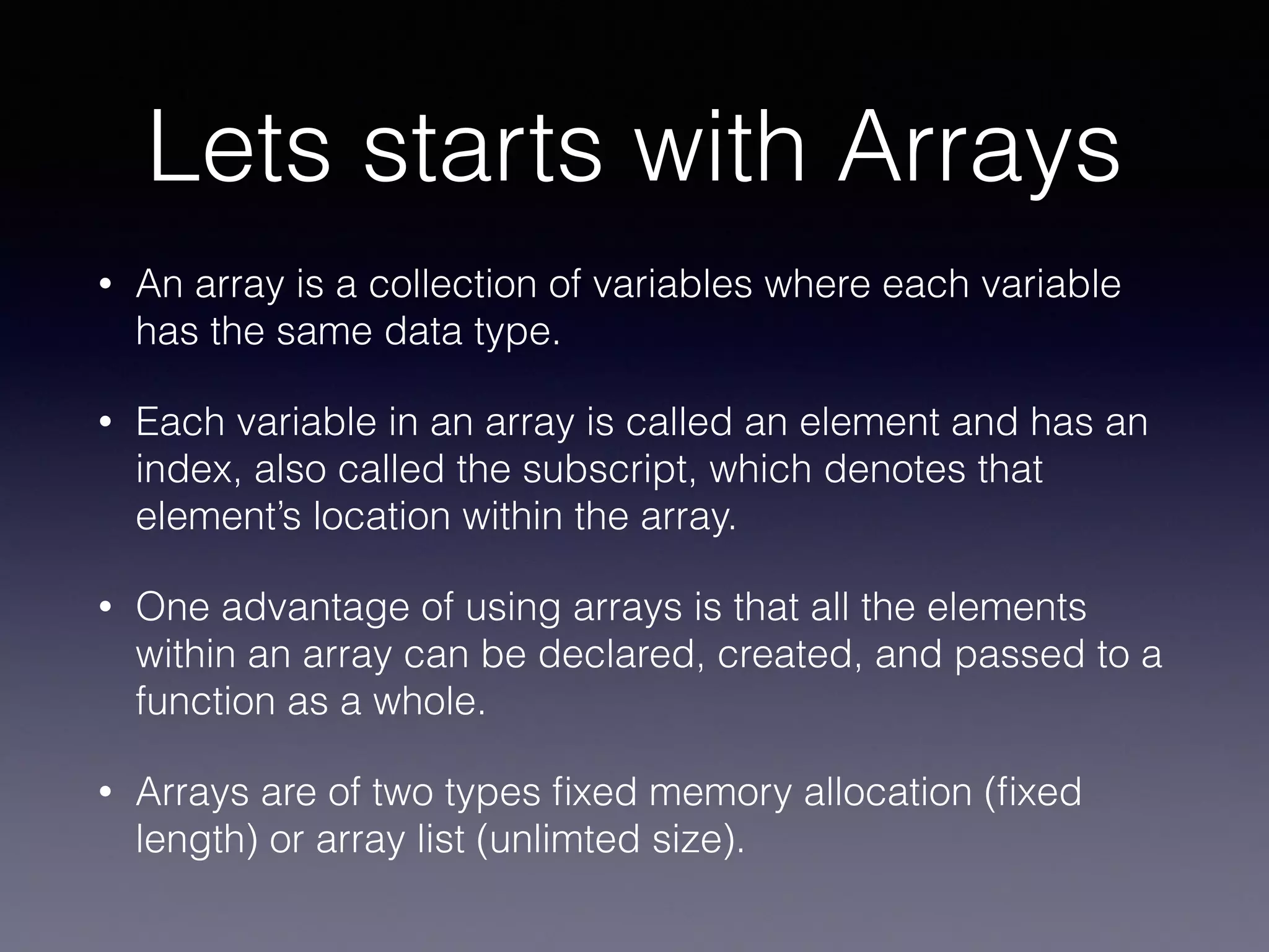 Lets starts with Arrays
• An array is a collection of variables where each variable
has the same data type.
• Each variable in an array is called an element and has an
index, also called the subscript, which denotes that
element’s location within the array.
• One advantage of using arrays is that all the elements
within an array can be declared, created, and passed to a
function as a whole.
• Arrays are of two types ﬁxed memory allocation (ﬁxed
length) or array list (unlimted size).
 