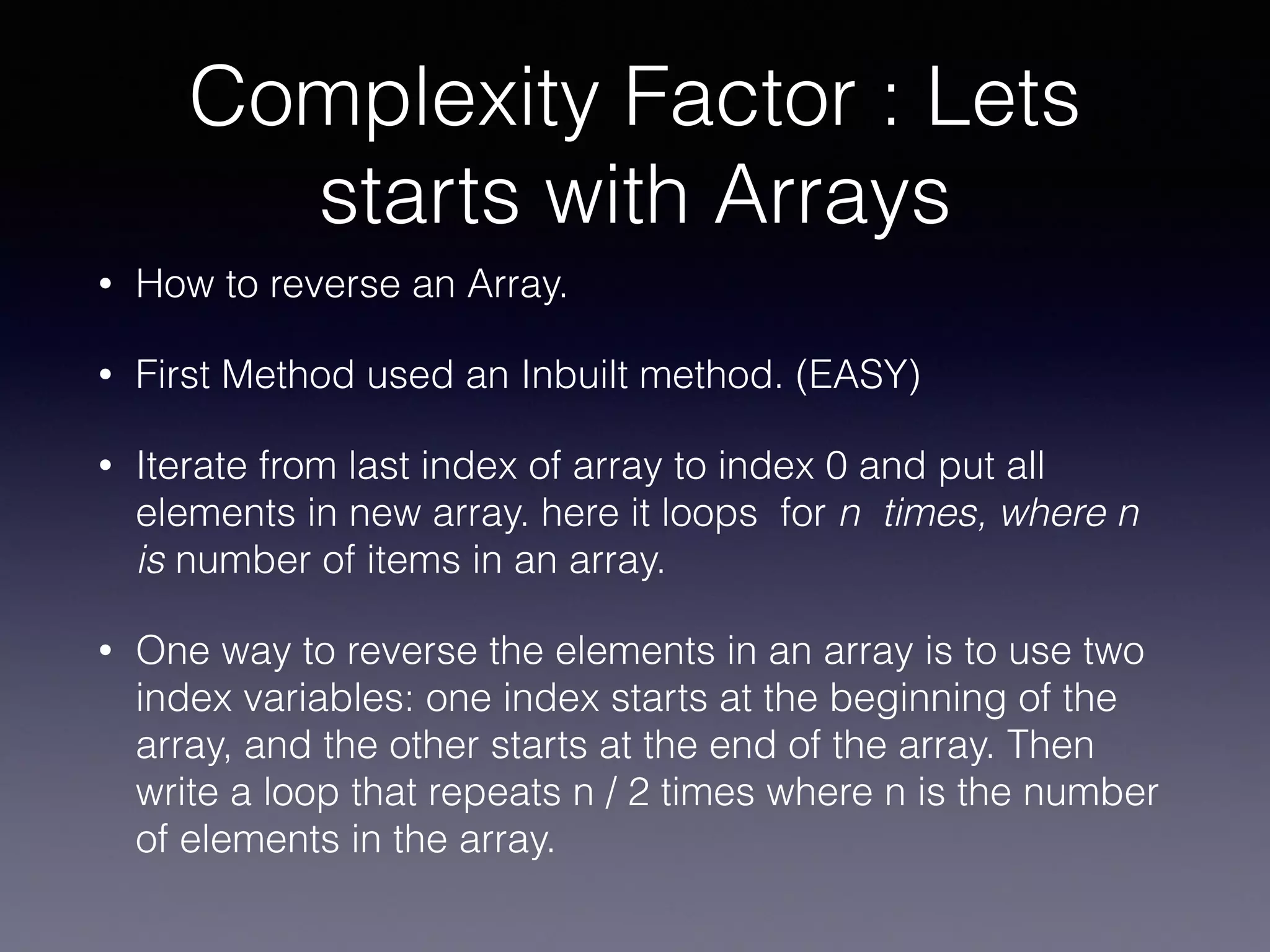 Complexity Factor : Lets
starts with Arrays
• How to reverse an Array.
• First Method used an Inbuilt method. (EASY)
• Iterate from last index of array to index 0 and put all
elements in new array. here it loops for n times, where n
is number of items in an array.
• One way to reverse the elements in an array is to use two
index variables: one index starts at the beginning of the
array, and the other starts at the end of the array. Then
write a loop that repeats n / 2 times where n is the number
of elements in the array.
 