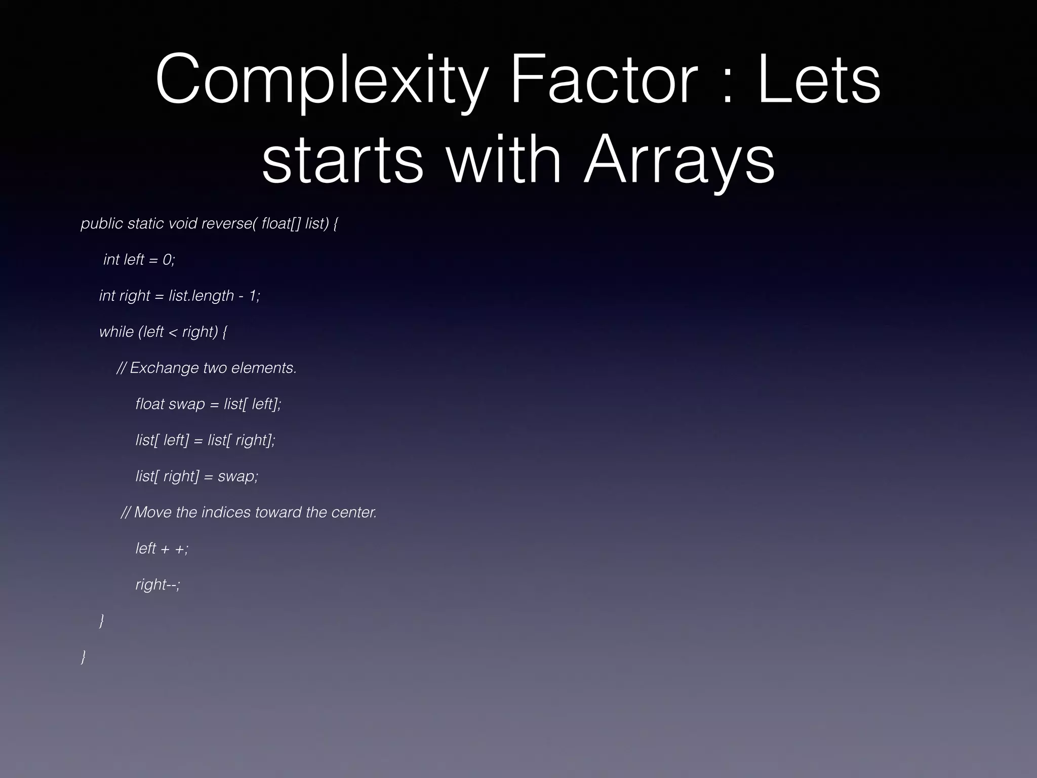 Complexity Factor : Lets
starts with Arrays
public static void reverse( ﬂoat[] list) {
int left = 0;
int right = list.length - 1;
while (left < right) {
// Exchange two elements.
ﬂoat swap = list[ left];
list[ left] = list[ right];
list[ right] = swap;
// Move the indices toward the center.
left + +;
right--;
}
}
 