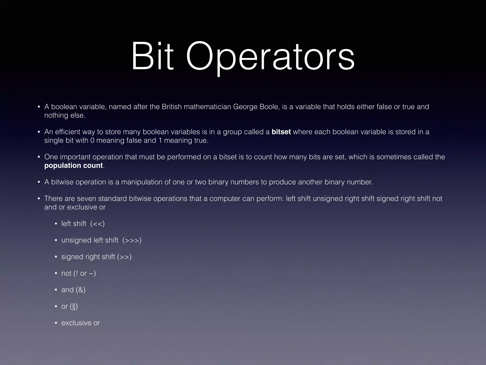 Bit Operators
• A boolean variable, named after the British mathematician George Boole, is a variable that holds either false or true and
nothing else.
• An efﬁcient way to store many boolean variables is in a group called a bitset where each boolean variable is stored in a
single bit with 0 meaning false and 1 meaning true.
• One important operation that must be performed on a bitset is to count how many bits are set, which is sometimes called the
population count.
• A bitwise operation is a manipulation of one or two binary numbers to produce another binary number.
• There are seven standard bitwise operations that a computer can perform: left shift unsigned right shift signed right shift not
and or exclusive or
• left shift (<<)
• unsigned left shift (>>>)
• signed right shift (>>)
• not (! or ~)
• and (&)
• or (||)
• exclusive or
 