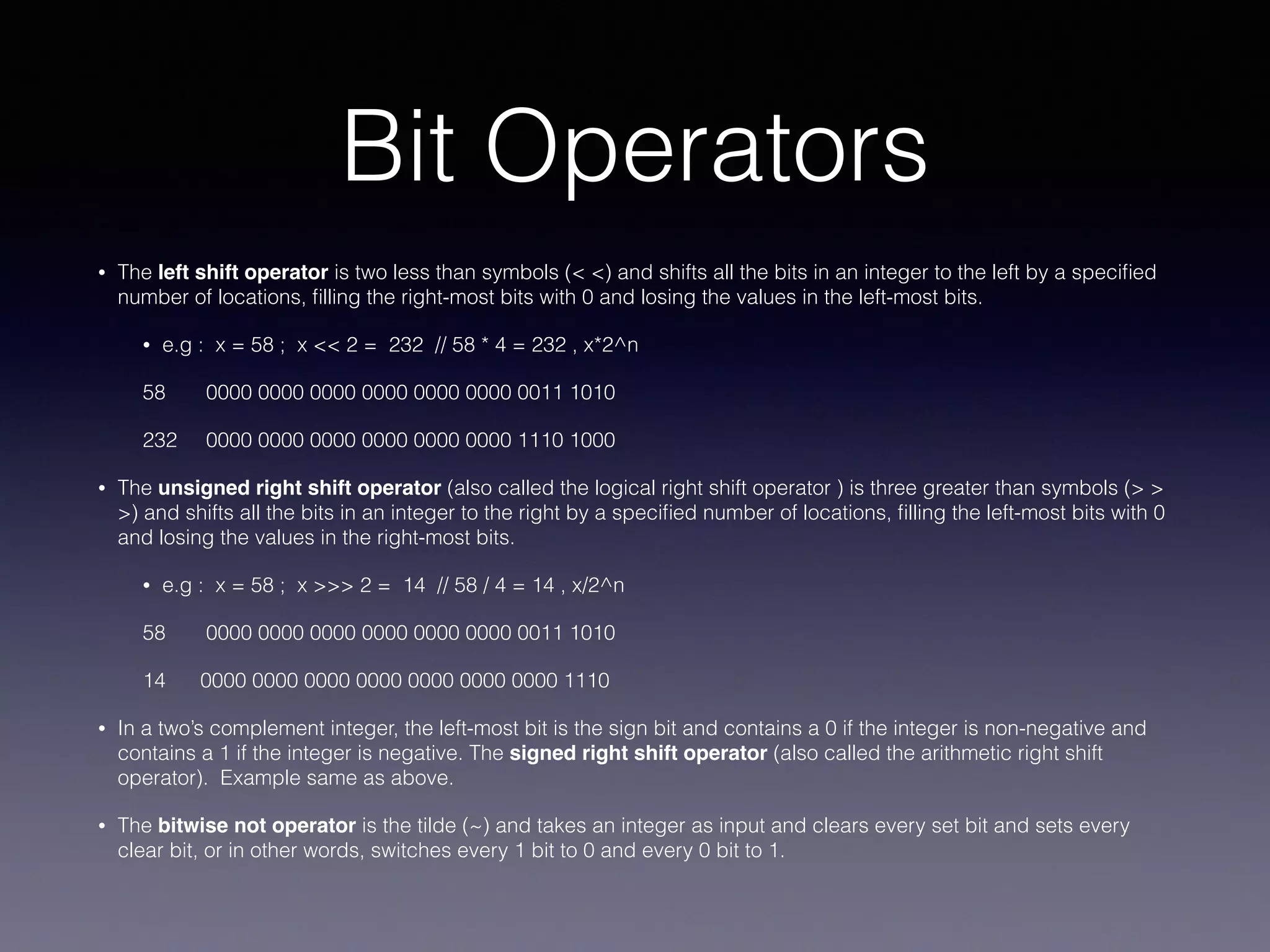 Bit Operators
• The left shift operator is two less than symbols (< <) and shifts all the bits in an integer to the left by a speciﬁed
number of locations, ﬁlling the right-most bits with 0 and losing the values in the left-most bits.
• e.g : x = 58 ; x << 2 = 232 // 58 * 4 = 232 , x*2^n
58 0000 0000 0000 0000 0000 0000 0011 1010
232 0000 0000 0000 0000 0000 0000 1110 1000
• The unsigned right shift operator (also called the logical right shift operator ) is three greater than symbols (> >
>) and shifts all the bits in an integer to the right by a speciﬁed number of locations, ﬁlling the left-most bits with 0
and losing the values in the right-most bits.
• e.g : x = 58 ; x >>> 2 = 14 // 58 / 4 = 14 , x/2^n
58 0000 0000 0000 0000 0000 0000 0011 1010
14 0000 0000 0000 0000 0000 0000 0000 1110
• In a two’s complement integer, the left-most bit is the sign bit and contains a 0 if the integer is non-negative and
contains a 1 if the integer is negative. The signed right shift operator (also called the arithmetic right shift
operator). Example same as above.
• The bitwise not operator is the tilde (~) and takes an integer as input and clears every set bit and sets every
clear bit, or in other words, switches every 1 bit to 0 and every 0 bit to 1.
 