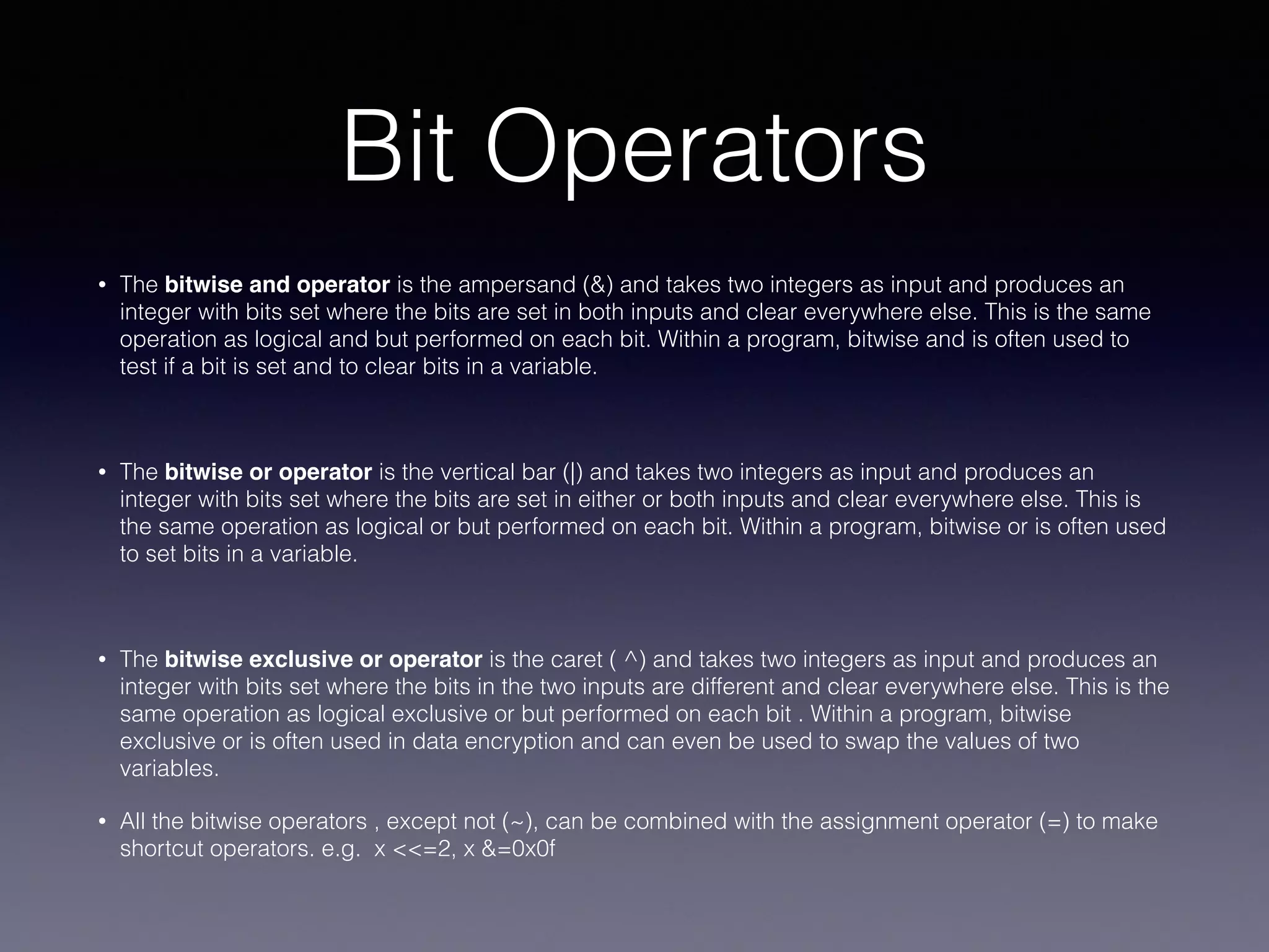Bit Operators
• The bitwise and operator is the ampersand (&) and takes two integers as input and produces an
integer with bits set where the bits are set in both inputs and clear everywhere else. This is the same
operation as logical and but performed on each bit. Within a program, bitwise and is often used to
test if a bit is set and to clear bits in a variable.
• The bitwise or operator is the vertical bar (|) and takes two integers as input and produces an
integer with bits set where the bits are set in either or both inputs and clear everywhere else. This is
the same operation as logical or but performed on each bit. Within a program, bitwise or is often used
to set bits in a variable.
• The bitwise exclusive or operator is the caret ( ^) and takes two integers as input and produces an
integer with bits set where the bits in the two inputs are different and clear everywhere else. This is the
same operation as logical exclusive or but performed on each bit . Within a program, bitwise
exclusive or is often used in data encryption and can even be used to swap the values of two
variables.
• All the bitwise operators , except not (~), can be combined with the assignment operator (=) to make
shortcut operators. e.g. x <<=2, x &=0x0f
 