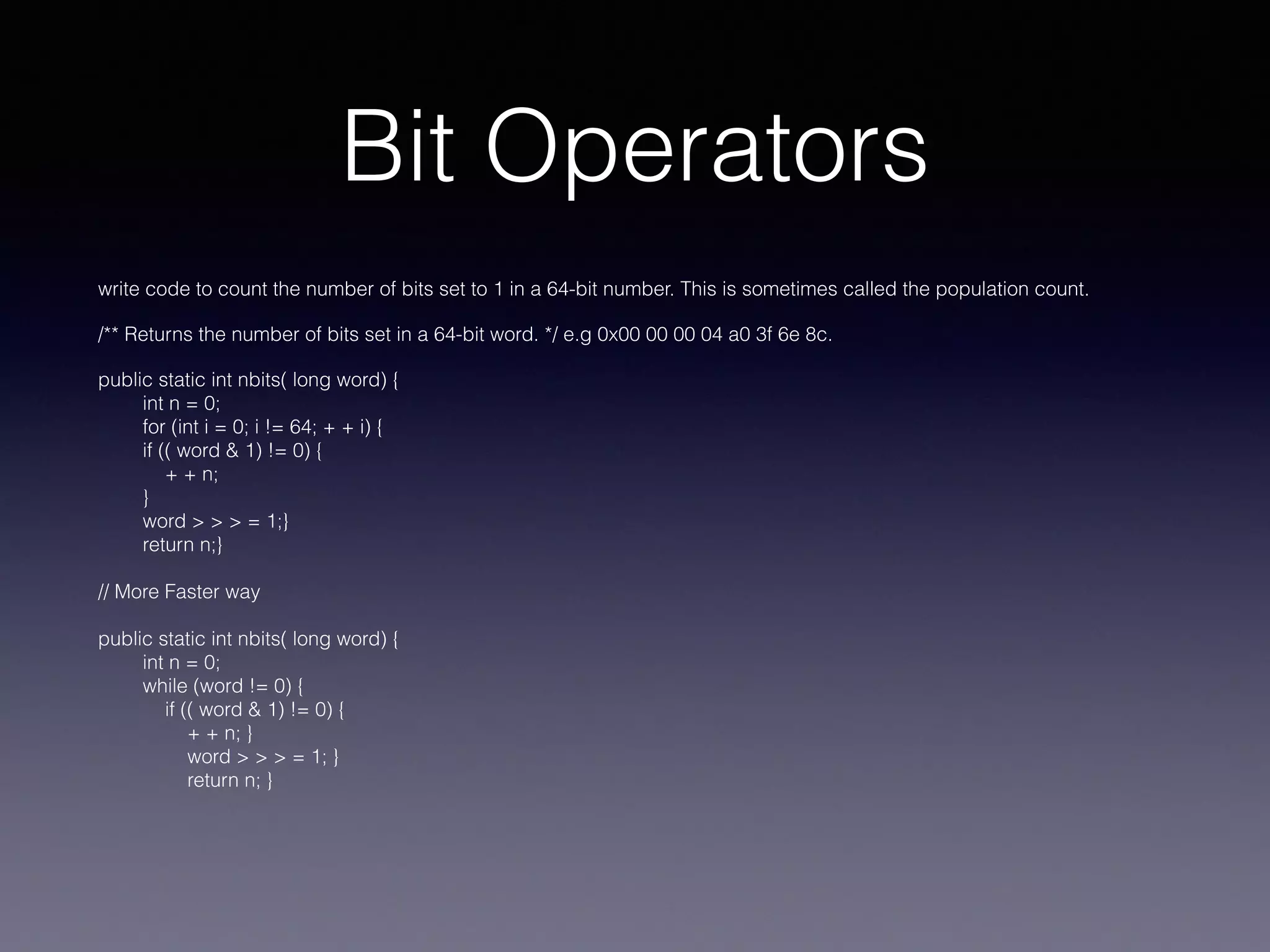 Bit Operators
write code to count the number of bits set to 1 in a 64-bit number. This is sometimes called the population count.
/** Returns the number of bits set in a 64-bit word. */ e.g 0x00 00 00 04 a0 3f 6e 8c.
public static int nbits( long word) {
int n = 0;
for (int i = 0; i != 64; + + i) {
if (( word & 1) != 0) {
+ + n;
}
word > > > = 1;}
return n;}
// More Faster way
public static int nbits( long word) {
int n = 0;
while (word != 0) {
if (( word & 1) != 0) {
+ + n; }
word > > > = 1; }
return n; }
 