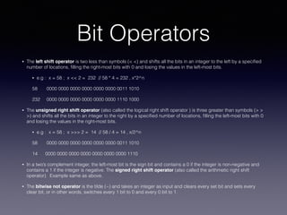Bit Operators
• The left shift operator is two less than symbols (< <) and shifts all the bits in an integer to the left by a speciﬁed
number of locations, ﬁlling the right-most bits with 0 and losing the values in the left-most bits.
• e.g : x = 58 ; x << 2 = 232 // 58 * 4 = 232 , x*2^n
58 0000 0000 0000 0000 0000 0000 0011 1010
232 0000 0000 0000 0000 0000 0000 1110 1000
• The unsigned right shift operator (also called the logical right shift operator ) is three greater than symbols (> >
>) and shifts all the bits in an integer to the right by a speciﬁed number of locations, ﬁlling the left-most bits with 0
and losing the values in the right-most bits.
• e.g : x = 58 ; x >>> 2 = 14 // 58 / 4 = 14 , x/2^n
58 0000 0000 0000 0000 0000 0000 0011 1010
14 0000 0000 0000 0000 0000 0000 0000 1110
• In a two’s complement integer, the left-most bit is the sign bit and contains a 0 if the integer is non-negative and
contains a 1 if the integer is negative. The signed right shift operator (also called the arithmetic right shift
operator). Example same as above.
• The bitwise not operator is the tilde (~) and takes an integer as input and clears every set bit and sets every
clear bit, or in other words, switches every 1 bit to 0 and every 0 bit to 1.
 