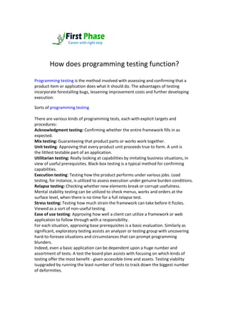 How does programming testing function?
Programming testing is the method involved with assessing and confirming that a
product item or application does what it should do. The advantages of testing
incorporate forestalling bugs, lessening improvement costs and further developing
execution.
Sorts of programming testing
There are various kinds of programming tests, each with explicit targets and
procedures:
Acknowledgment testing: Confirming whether the entire framework fills in as
expected.
Mix testing: Guaranteeing that product parts or works work together.
Unit testing: Approving that every product unit proceeds true to form. A unit is
the littlest testable part of an application.
Utilitarian testing: Really looking at capabilities by imitating business situations, in
view of useful prerequisites. Black-box testing is a typical method for confirming
capabilities.
Execution testing: Testing how the product performs under various jobs. Load
testing, for instance, is utilized to assess execution under genuine burden conditions.
Relapse testing: Checking whether new elements break or corrupt usefulness.
Mental stability testing can be utilized to check menus, works and orders at the
surface level, when there is no time for a full relapse test.
Stress testing: Testing how much strain the framework can take before it fizzles.
Viewed as a sort of non-useful testing.
Ease of use testing: Approving how well a client can utilize a framework or web
application to follow through with a responsibility.
For each situation, approving base prerequisites is a basic evaluation. Similarly as
significant, exploratory testing assists an analyzer or testing group with uncovering
hard-to-foresee situations and circumstances that can prompt programming
blunders.
Indeed, even a basic application can be dependent upon a huge number and
assortment of tests. A test the board plan assists with focusing on which kinds of
testing offer the most benefit - given accessible time and assets. Testing viability
isupgraded by running the least number of tests to track down the biggest number
of deformities.
 