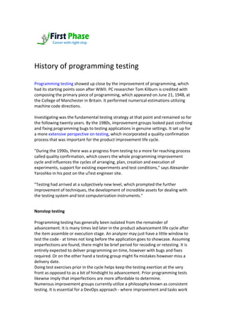 History of programming testing
Programming testing showed up close by the improvement of programming, which
had its starting points soon after WWII. PC researcher Tom Kilburn is credited with
composing the primary piece of programming, which appeared on June 21, 1948, at
the College of Manchester in Britain. It performed numerical estimations utilizing
machine code directions.
Investigating was the fundamental testing strategy at that point and remained so for
the following twenty years. By the 1980s, improvement groups looked past confining
and fixing programming bugs to testing applications in genuine settings. It set up for
a more extensive perspective on testing, which incorporated a quality confirmation
process that was important for the product improvement life cycle.
"During the 1990s, there was a progress from testing to a more far reaching process
called quality confirmation, which covers the whole programming improvement
cycle and influences the cycles of arranging, plan, creation and execution of
experiments, support for existing experiments and test conditions," says Alexander
Yaroshko in his post on the uTest engineer site.
"Testing had arrived at a subjectively new level, which prompted the further
improvement of techniques, the development of incredible assets for dealing with
the testing system and test computerization instruments."
Nonstop testing
Programming testing has generally been isolated from the remainder of
advancement. It is many times led later in the product advancement life cycle after
the item assemble or execution stage. An analyzer may just have a little window to
test the code - at times not long before the application goes to showcase. Assuming
imperfections are found, there might be brief period for recoding or retesting. It is
entirely expected to deliver programming on time, however with bugs and fixes
required. Or on the other hand a testing group might fix mistakes however miss a
delivery date.
Doing test exercises prior in the cycle helps keep the testing exertion at the very
front as opposed to as a bit of hindsight to advancement. Prior programming tests
likewise imply that imperfections are more affordable to determine.
Numerous improvement groups currently utilize a philosophy known as consistent
testing. It is essential for a DevOps approach - where improvement and tasks work
 