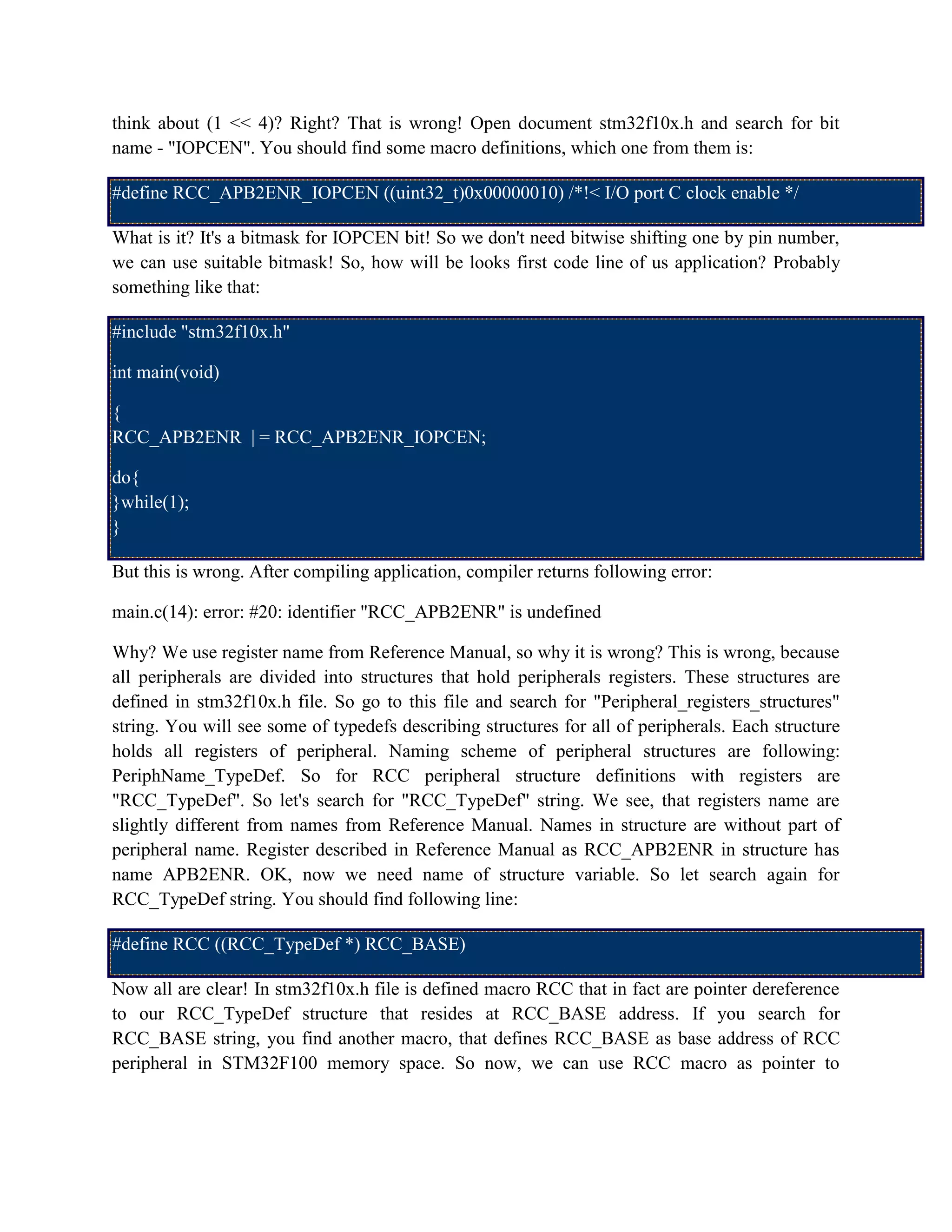 think about (1 << 4)? Right? That is wrong! Open document stm32f10x.h and search for bit
name - "IOPCEN". You should find some macro definitions, which one from them is:
#define RCC_APB2ENR_IOPCEN ((uint32_t)0x00000010) /*!< I/O port C clock enable */
What is it? It's a bitmask for IOPCEN bit! So we don't need bitwise shifting one by pin number,
we can use suitable bitmask! So, how will be looks first code line of us application? Probably
something like that:
#include "stm32f10x.h"
int main(void)
{
RCC_APB2ENR | = RCC_APB2ENR_IOPCEN;
do{
}while(1);
}
But this is wrong. After compiling application, compiler returns following error:
main.c(14): error: #20: identifier "RCC_APB2ENR" is undefined
Why? We use register name from Reference Manual, so why it is wrong? This is wrong, because
all peripherals are divided into structures that hold peripherals registers. These structures are
defined in stm32f10x.h file. So go to this file and search for "Peripheral_registers_structures"
string. You will see some of typedefs describing structures for all of peripherals. Each structure
holds all registers of peripheral. Naming scheme of peripheral structures are following:
PeriphName_TypeDef. So for RCC peripheral structure definitions with registers are
"RCC_TypeDef". So let's search for "RCC_TypeDef" string. We see, that registers name are
slightly different from names from Reference Manual. Names in structure are without part of
peripheral name. Register described in Reference Manual as RCC_APB2ENR in structure has
name APB2ENR. OK, now we need name of structure variable. So let search again for
RCC_TypeDef string. You should find following line:
#define RCC ((RCC_TypeDef *) RCC_BASE)
Now all are clear! In stm32f10x.h file is defined macro RCC that in fact are pointer dereference
to our RCC_TypeDef structure that resides at RCC_BASE address. If you search for
RCC_BASE string, you find another macro, that defines RCC_BASE as base address of RCC
peripheral in STM32F100 memory space. So now, we can use RCC macro as pointer to
 