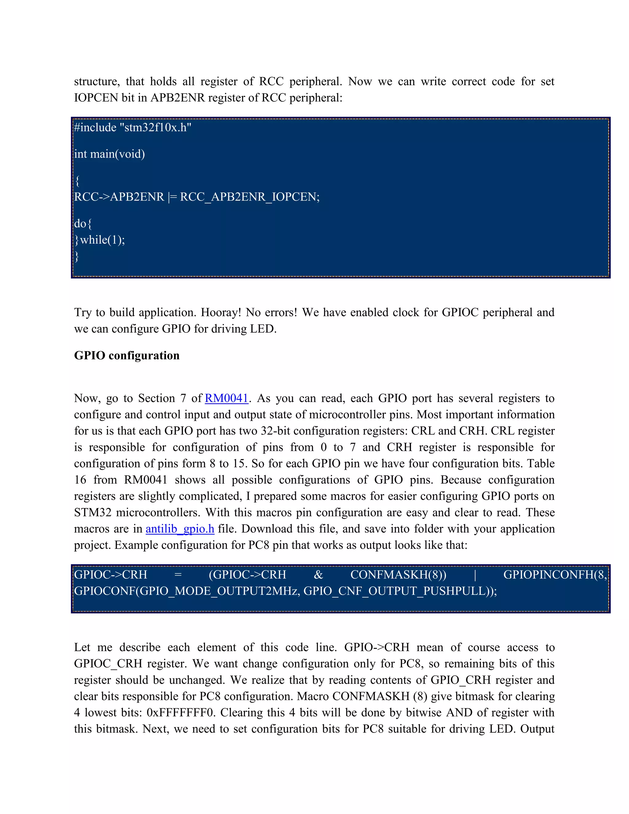 structure, that holds all register of RCC peripheral. Now we can write correct code for set
IOPCEN bit in APB2ENR register of RCC peripheral:
#include "stm32f10x.h"
int main(void)
{
RCC->APB2ENR |= RCC_APB2ENR_IOPCEN;
do{
}while(1);
}
Try to build application. Hooray! No errors! We have enabled clock for GPIOC peripheral and
we can configure GPIO for driving LED.
GPIO configuration
Now, go to Section 7 of RM0041. As you can read, each GPIO port has several registers to
configure and control input and output state of microcontroller pins. Most important information
for us is that each GPIO port has two 32-bit configuration registers: CRL and CRH. CRL register
is responsible for configuration of pins from 0 to 7 and CRH register is responsible for
configuration of pins form 8 to 15. So for each GPIO pin we have four configuration bits. Table
16 from RM0041 shows all possible configurations of GPIO pins. Because configuration
registers are slightly complicated, I prepared some macros for easier configuring GPIO ports on
STM32 microcontrollers. With this macros pin configuration are easy and clear to read. These
macros are in antilib_gpio.h file. Download this file, and save into folder with your application
project. Example configuration for PC8 pin that works as output looks like that:
GPIOC->CRH = (GPIOC->CRH & CONFMASKH(8)) | GPIOPINCONFH(8,
GPIOCONF(GPIO_MODE_OUTPUT2MHz, GPIO_CNF_OUTPUT_PUSHPULL));
Let me describe each element of this code line. GPIO->CRH mean of course access to
GPIOC_CRH register. We want change configuration only for PC8, so remaining bits of this
register should be unchanged. We realize that by reading contents of GPIO_CRH register and
clear bits responsible for PC8 configuration. Macro CONFMASKH (8) give bitmask for clearing
4 lowest bits: 0xFFFFFFF0. Clearing this 4 bits will be done by bitwise AND of register with
this bitmask. Next, we need to set configuration bits for PC8 suitable for driving LED. Output
 
