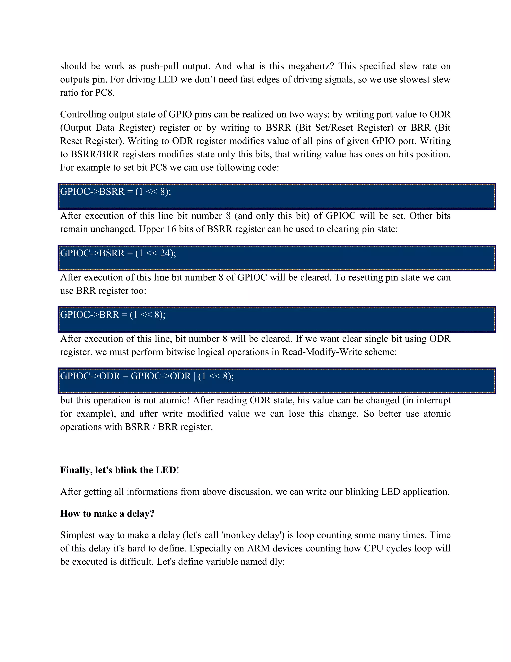 should be work as push-pull output. And what is this megahertz? This specified slew rate on
outputs pin. For driving LED we don’t need fast edges of driving signals, so we use slowest slew
ratio for PC8.
Controlling output state of GPIO pins can be realized on two ways: by writing port value to ODR
(Output Data Register) register or by writing to BSRR (Bit Set/Reset Register) or BRR (Bit
Reset Register). Writing to ODR register modifies value of all pins of given GPIO port. Writing
to BSRR/BRR registers modifies state only this bits, that writing value has ones on bits position.
For example to set bit PC8 we can use following code:
GPIOC->BSRR = (1 << 8);
After execution of this line bit number 8 (and only this bit) of GPIOC will be set. Other bits
remain unchanged. Upper 16 bits of BSRR register can be used to clearing pin state:
GPIOC->BSRR = (1 << 24);
After execution of this line bit number 8 of GPIOC will be cleared. To resetting pin state we can
use BRR register too:
GPIOC->BRR = (1 << 8);
After execution of this line, bit number 8 will be cleared. If we want clear single bit using ODR
register, we must perform bitwise logical operations in Read-Modify-Write scheme:
GPIOC->ODR = GPIOC->ODR | (1 << 8);
but this operation is not atomic! After reading ODR state, his value can be changed (in interrupt
for example), and after write modified value we can lose this change. So better use atomic
operations with BSRR / BRR register.
Finally, let's blink the LED!
After getting all informations from above discussion, we can write our blinking LED application.
How to make a delay?
Simplest way to make a delay (let's call 'monkey delay') is loop counting some many times. Time
of this delay it's hard to define. Especially on ARM devices counting how CPU cycles loop will
be executed is difficult. Let's define variable named dly:
 