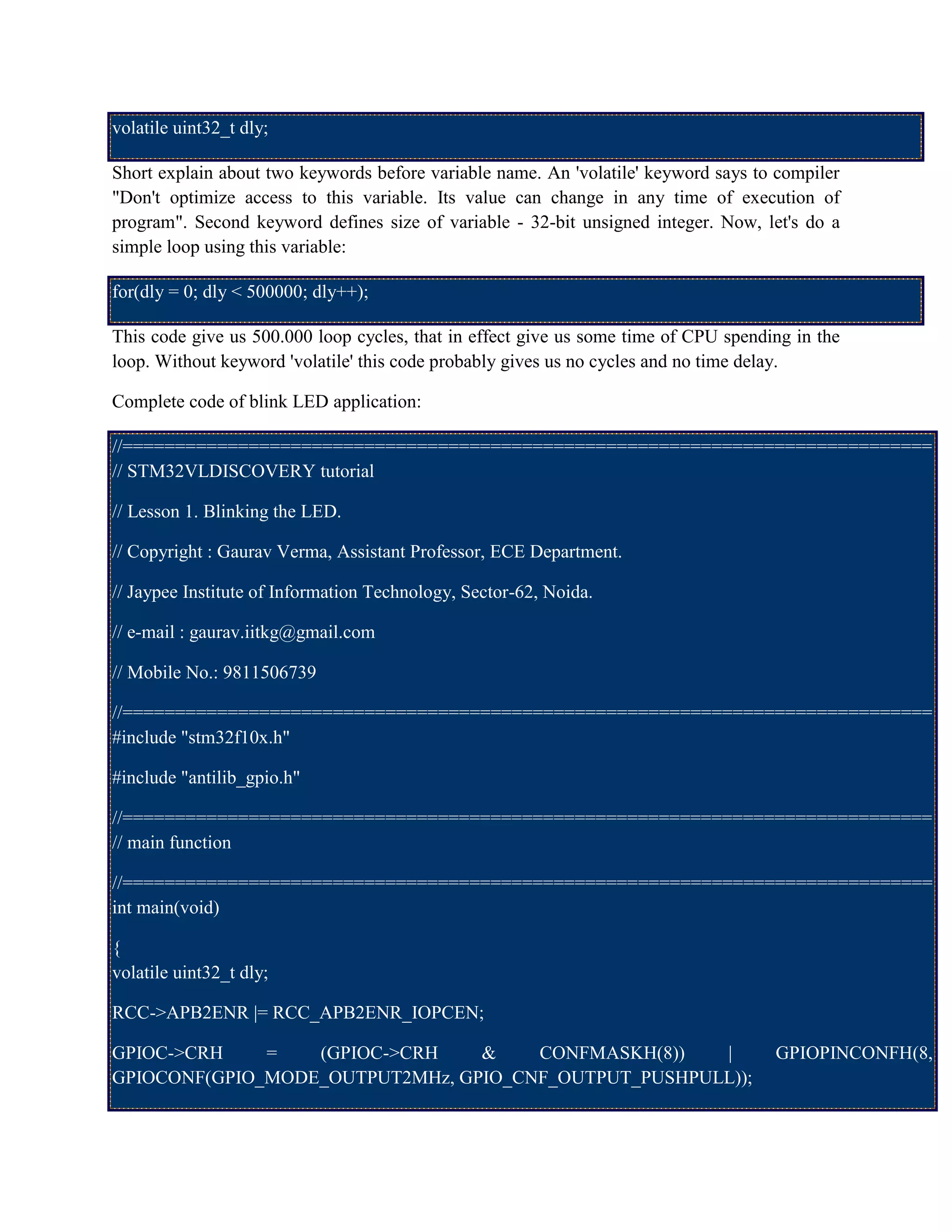 volatile uint32_t dly;
Short explain about two keywords before variable name. An 'volatile' keyword says to compiler
"Don't optimize access to this variable. Its value can change in any time of execution of
program". Second keyword defines size of variable - 32-bit unsigned integer. Now, let's do a
simple loop using this variable:
for(dly = 0; dly < 500000; dly++);
This code give us 500.000 loop cycles, that in effect give us some time of CPU spending in the
loop. Without keyword 'volatile' this code probably gives us no cycles and no time delay.
Complete code of blink LED application:
//=============================================================================
// STM32VLDISCOVERY tutorial
// Lesson 1. Blinking the LED.
// Copyright : Gaurav Verma, Assistant Professor, ECE Department.
// Jaypee Institute of Information Technology, Sector-62, Noida.
// e-mail : gaurav.iitkg@gmail.com
// Mobile No.: 9811506739
//=============================================================================
#include "stm32f10x.h"
#include "antilib_gpio.h"
//=============================================================================
// main function
//=============================================================================
int main(void)
{
volatile uint32_t dly;
RCC->APB2ENR |= RCC_APB2ENR_IOPCEN;
GPIOC->CRH = (GPIOC->CRH & CONFMASKH(8)) | GPIOPINCONFH(8,
GPIOCONF(GPIO_MODE_OUTPUT2MHz, GPIO_CNF_OUTPUT_PUSHPULL));
 