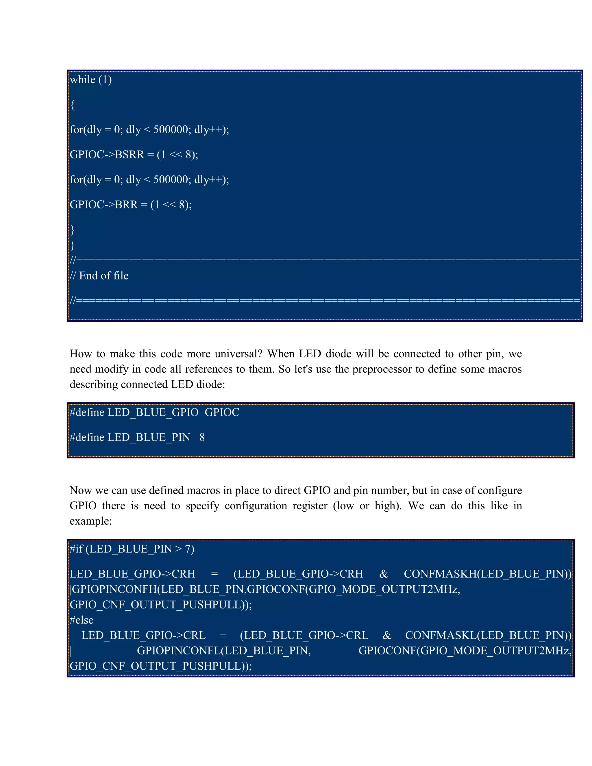 while (1)
{
for(dly = 0; dly < 500000; dly++);
GPIOC->BSRR = (1 << 8);
for(dly = 0; dly < 500000; dly++);
GPIOC->BRR = (1 << 8);
}
}
//=============================================================================
// End of file
//=============================================================================
How to make this code more universal? When LED diode will be connected to other pin, we
need modify in code all references to them. So let's use the preprocessor to define some macros
describing connected LED diode:
#define LED_BLUE_GPIO GPIOC
#define LED_BLUE_PIN 8
Now we can use defined macros in place to direct GPIO and pin number, but in case of configure
GPIO there is need to specify configuration register (low or high). We can do this like in
example:
#if (LED_BLUE_PIN > 7)
LED_BLUE_GPIO->CRH = (LED_BLUE_GPIO->CRH & CONFMASKH(LED_BLUE_PIN))
|GPIOPINCONFH(LED_BLUE_PIN,GPIOCONF(GPIO_MODE_OUTPUT2MHz,
GPIO_CNF_OUTPUT_PUSHPULL));
#else
LED_BLUE_GPIO->CRL = (LED_BLUE_GPIO->CRL & CONFMASKL(LED_BLUE_PIN))
| GPIOPINCONFL(LED_BLUE_PIN, GPIOCONF(GPIO_MODE_OUTPUT2MHz,
GPIO_CNF_OUTPUT_PUSHPULL));
 