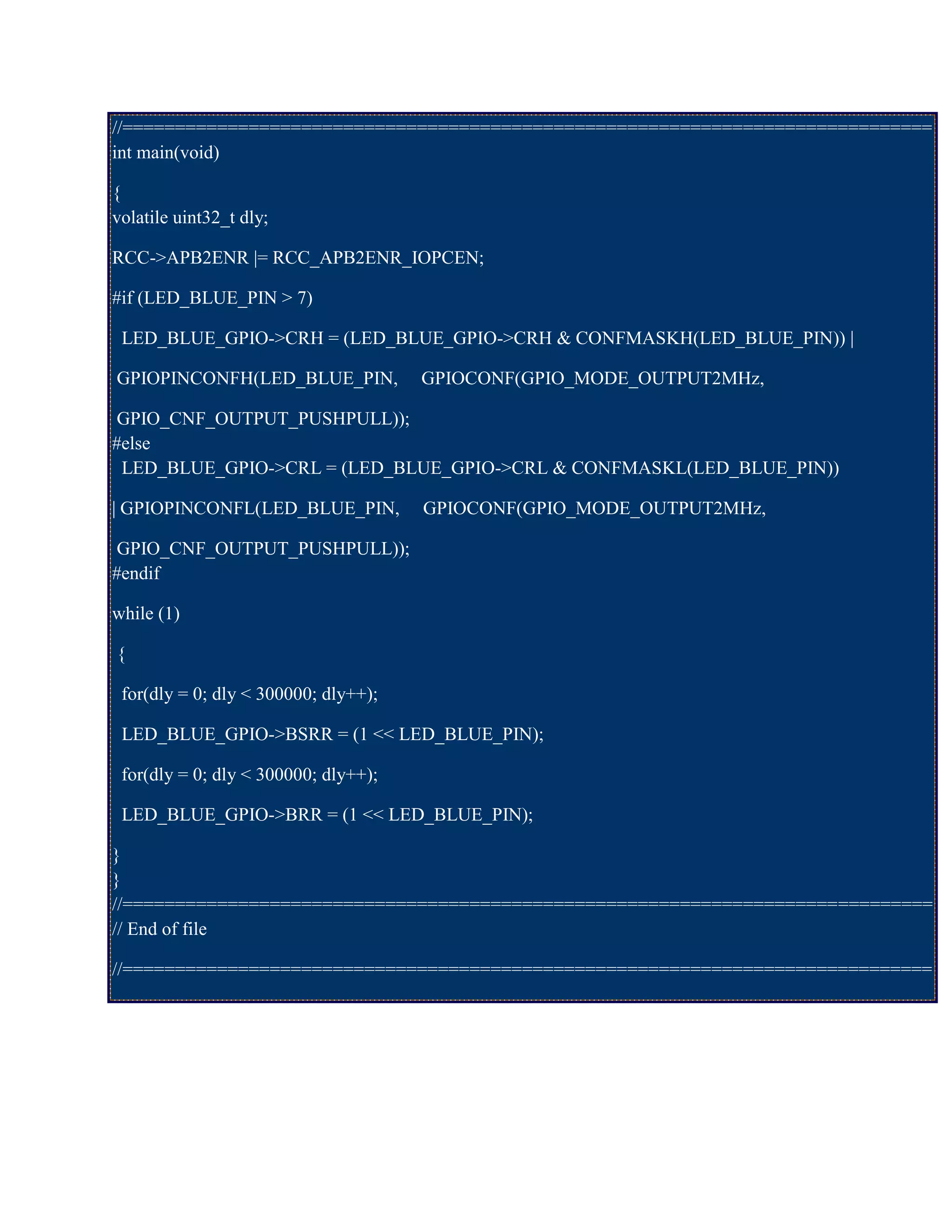 //=============================================================================
int main(void)
{
volatile uint32_t dly;
RCC->APB2ENR |= RCC_APB2ENR_IOPCEN;
#if (LED_BLUE_PIN > 7)
LED_BLUE_GPIO->CRH = (LED_BLUE_GPIO->CRH & CONFMASKH(LED_BLUE_PIN)) |
GPIOPINCONFH(LED_BLUE_PIN, GPIOCONF(GPIO_MODE_OUTPUT2MHz,
GPIO_CNF_OUTPUT_PUSHPULL));
#else
LED_BLUE_GPIO->CRL = (LED_BLUE_GPIO->CRL & CONFMASKL(LED_BLUE_PIN))
| GPIOPINCONFL(LED_BLUE_PIN, GPIOCONF(GPIO_MODE_OUTPUT2MHz,
GPIO_CNF_OUTPUT_PUSHPULL));
#endif
while (1)
{
for(dly = 0; dly < 300000; dly++);
LED_BLUE_GPIO->BSRR = (1 << LED_BLUE_PIN);
for(dly = 0; dly < 300000; dly++);
LED_BLUE_GPIO->BRR = (1 << LED_BLUE_PIN);
}
}
//=============================================================================
// End of file
//=============================================================================
 