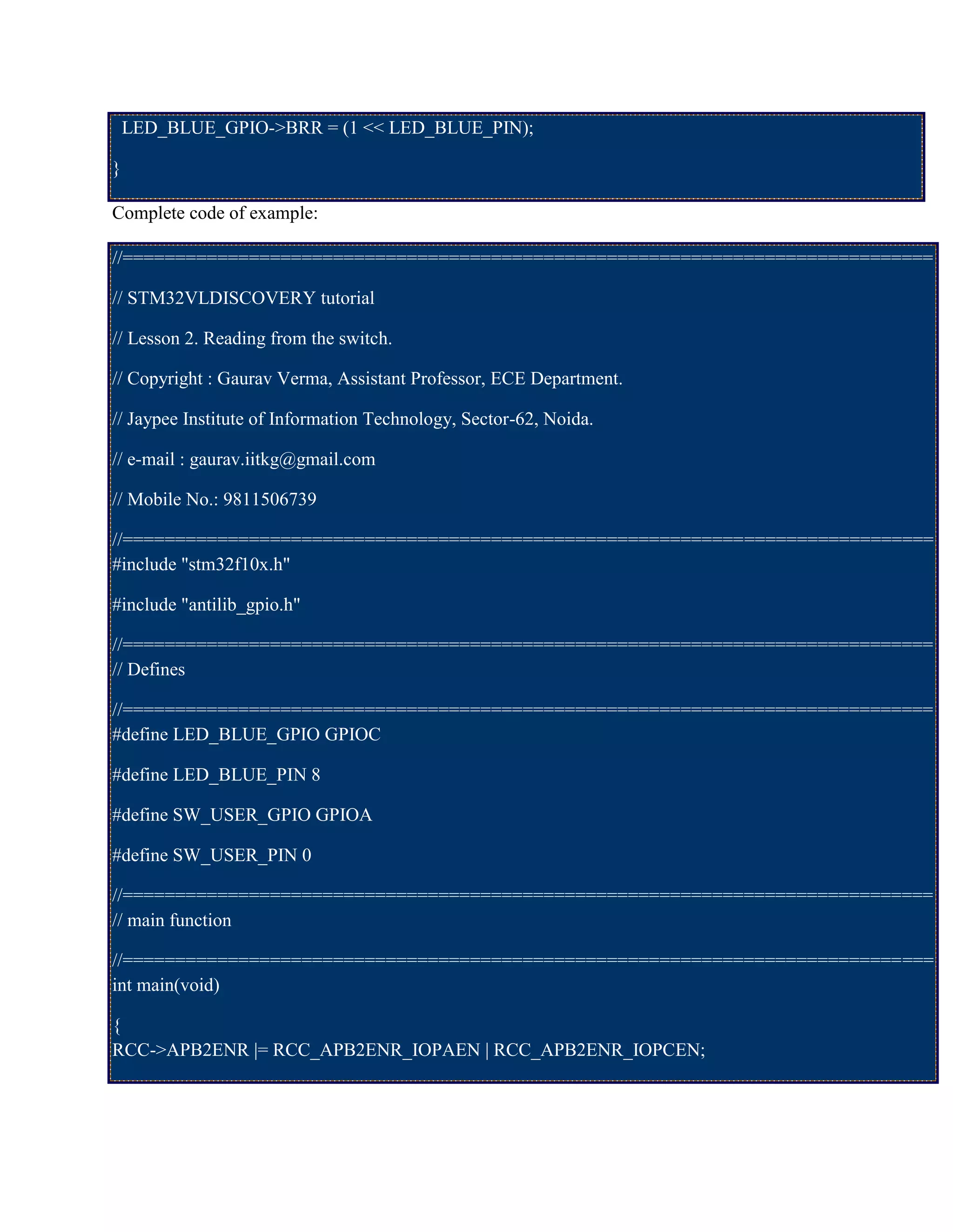 LED_BLUE_GPIO->BRR = (1 << LED_BLUE_PIN);
}
Complete code of example:
//=============================================================================
// STM32VLDISCOVERY tutorial
// Lesson 2. Reading from the switch.
// Copyright : Gaurav Verma, Assistant Professor, ECE Department.
// Jaypee Institute of Information Technology, Sector-62, Noida.
// e-mail : gaurav.iitkg@gmail.com
// Mobile No.: 9811506739
//=============================================================================
#include "stm32f10x.h"
#include "antilib_gpio.h"
//=============================================================================
// Defines
//=============================================================================
#define LED_BLUE_GPIO GPIOC
#define LED_BLUE_PIN 8
#define SW_USER_GPIO GPIOA
#define SW_USER_PIN 0
//=============================================================================
// main function
//=============================================================================
int main(void)
{
RCC->APB2ENR |= RCC_APB2ENR_IOPAEN | RCC_APB2ENR_IOPCEN;
 