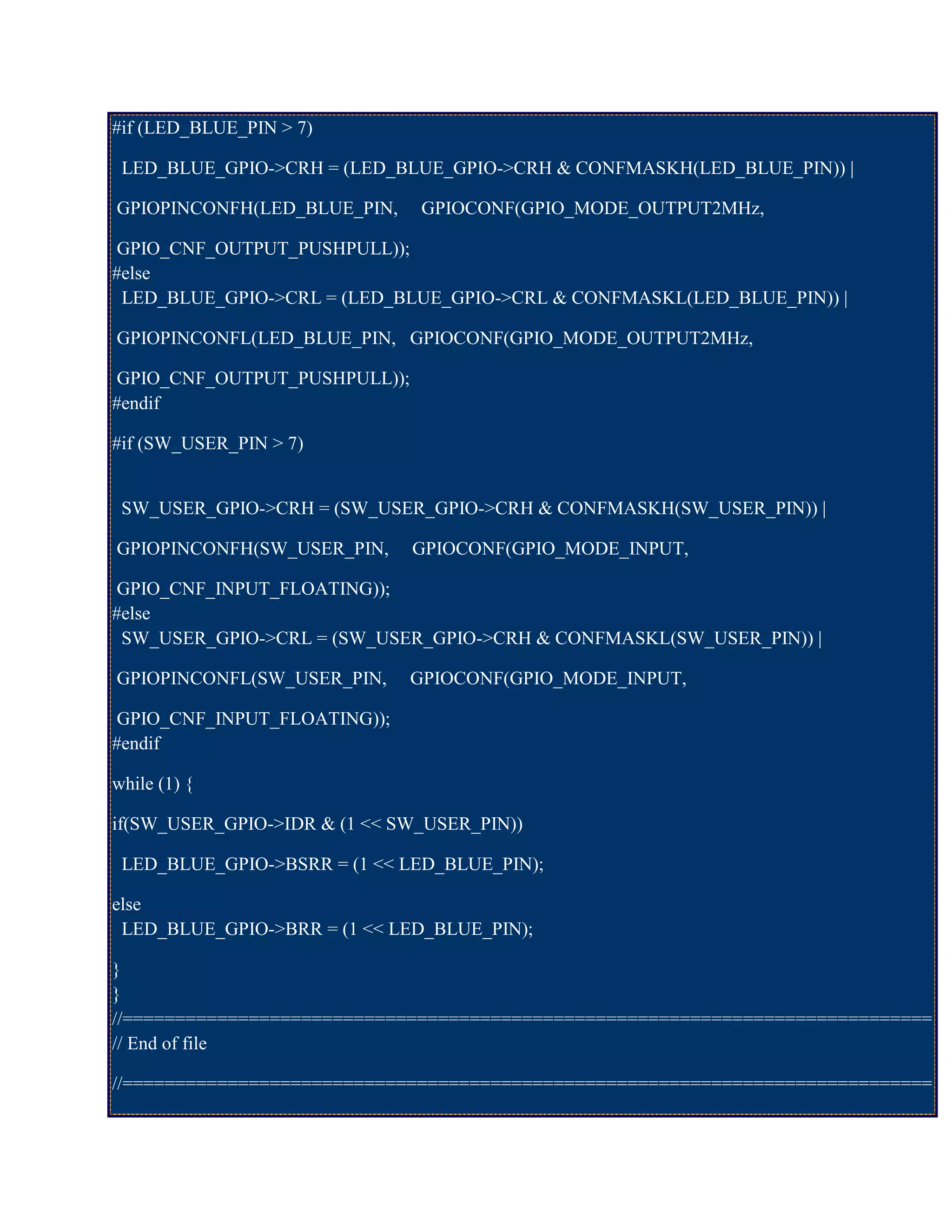 #if (LED_BLUE_PIN > 7)
LED_BLUE_GPIO->CRH = (LED_BLUE_GPIO->CRH & CONFMASKH(LED_BLUE_PIN)) |
GPIOPINCONFH(LED_BLUE_PIN, GPIOCONF(GPIO_MODE_OUTPUT2MHz,
GPIO_CNF_OUTPUT_PUSHPULL));
#else
LED_BLUE_GPIO->CRL = (LED_BLUE_GPIO->CRL & CONFMASKL(LED_BLUE_PIN)) |
GPIOPINCONFL(LED_BLUE_PIN, GPIOCONF(GPIO_MODE_OUTPUT2MHz,
GPIO_CNF_OUTPUT_PUSHPULL));
#endif
#if (SW_USER_PIN > 7)
SW_USER_GPIO->CRH = (SW_USER_GPIO->CRH & CONFMASKH(SW_USER_PIN)) |
GPIOPINCONFH(SW_USER_PIN, GPIOCONF(GPIO_MODE_INPUT,
GPIO_CNF_INPUT_FLOATING));
#else
SW_USER_GPIO->CRL = (SW_USER_GPIO->CRH & CONFMASKL(SW_USER_PIN)) |
GPIOPINCONFL(SW_USER_PIN, GPIOCONF(GPIO_MODE_INPUT,
GPIO_CNF_INPUT_FLOATING));
#endif
while (1) {
if(SW_USER_GPIO->IDR & (1 << SW_USER_PIN))
LED_BLUE_GPIO->BSRR = (1 << LED_BLUE_PIN);
else
LED_BLUE_GPIO->BRR = (1 << LED_BLUE_PIN);
}
}
//=============================================================================
// End of file
//=============================================================================
 