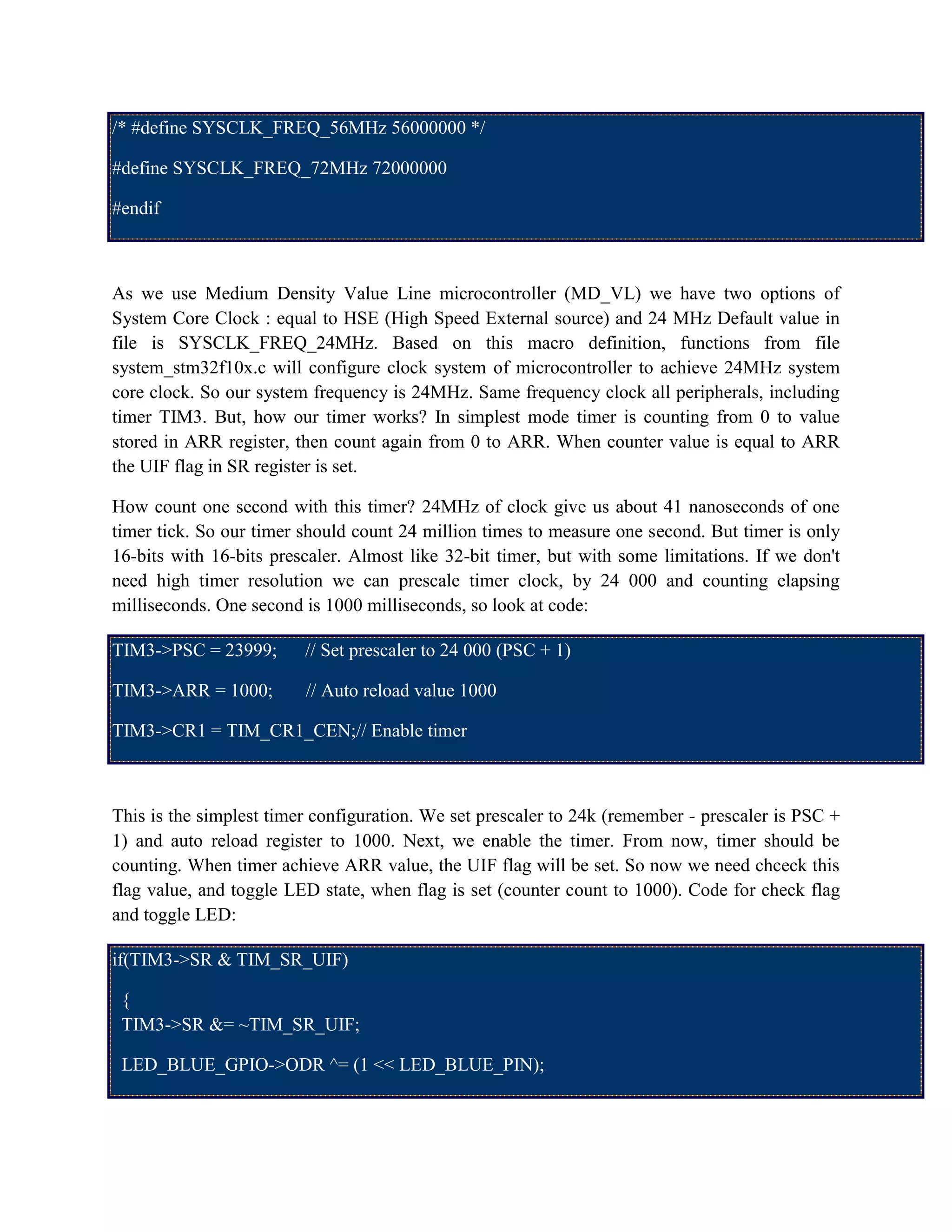 /* #define SYSCLK_FREQ_56MHz 56000000 */
#define SYSCLK_FREQ_72MHz 72000000
#endif
As we use Medium Density Value Line microcontroller (MD_VL) we have two options of
System Core Clock : equal to HSE (High Speed External source) and 24 MHz Default value in
file is SYSCLK_FREQ_24MHz. Based on this macro definition, functions from file
system_stm32f10x.c will configure clock system of microcontroller to achieve 24MHz system
core clock. So our system frequency is 24MHz. Same frequency clock all peripherals, including
timer TIM3. But, how our timer works? In simplest mode timer is counting from 0 to value
stored in ARR register, then count again from 0 to ARR. When counter value is equal to ARR
the UIF flag in SR register is set.
How count one second with this timer? 24MHz of clock give us about 41 nanoseconds of one
timer tick. So our timer should count 24 million times to measure one second. But timer is only
16-bits with 16-bits prescaler. Almost like 32-bit timer, but with some limitations. If we don't
need high timer resolution we can prescale timer clock, by 24 000 and counting elapsing
milliseconds. One second is 1000 milliseconds, so look at code:
TIM3->PSC = 23999; // Set prescaler to 24 000 (PSC + 1)
TIM3->ARR = 1000; // Auto reload value 1000
TIM3->CR1 = TIM_CR1_CEN;// Enable timer
This is the simplest timer configuration. We set prescaler to 24k (remember - prescaler is PSC +
1) and auto reload register to 1000. Next, we enable the timer. From now, timer should be
counting. When timer achieve ARR value, the UIF flag will be set. So now we need chceck this
flag value, and toggle LED state, when flag is set (counter count to 1000). Code for check flag
and toggle LED:
if(TIM3->SR & TIM_SR_UIF)
{
TIM3->SR &= ~TIM_SR_UIF;
LED_BLUE_GPIO->ODR ^= (1 << LED_BLUE_PIN);
 