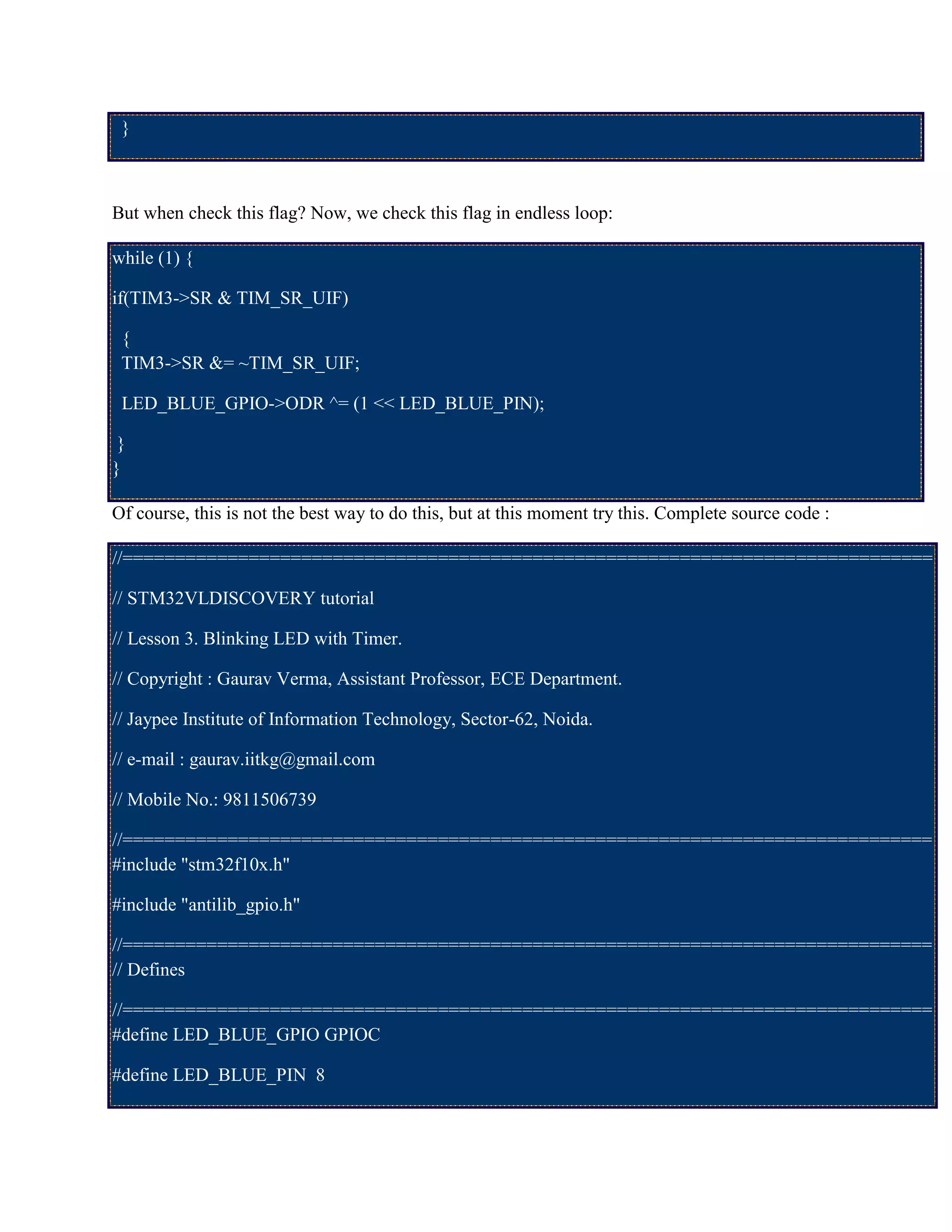 }
But when check this flag? Now, we check this flag in endless loop:
while (1) {
if(TIM3->SR & TIM_SR_UIF)
{
TIM3->SR &= ~TIM_SR_UIF;
LED_BLUE_GPIO->ODR ^= (1 << LED_BLUE_PIN);
}
}
Of course, this is not the best way to do this, but at this moment try this. Complete source code :
//=============================================================================
// STM32VLDISCOVERY tutorial
// Lesson 3. Blinking LED with Timer.
// Copyright : Gaurav Verma, Assistant Professor, ECE Department.
// Jaypee Institute of Information Technology, Sector-62, Noida.
// e-mail : gaurav.iitkg@gmail.com
// Mobile No.: 9811506739
//=============================================================================
#include "stm32f10x.h"
#include "antilib_gpio.h"
//=============================================================================
// Defines
//=============================================================================
#define LED_BLUE_GPIO GPIOC
#define LED_BLUE_PIN 8
 
