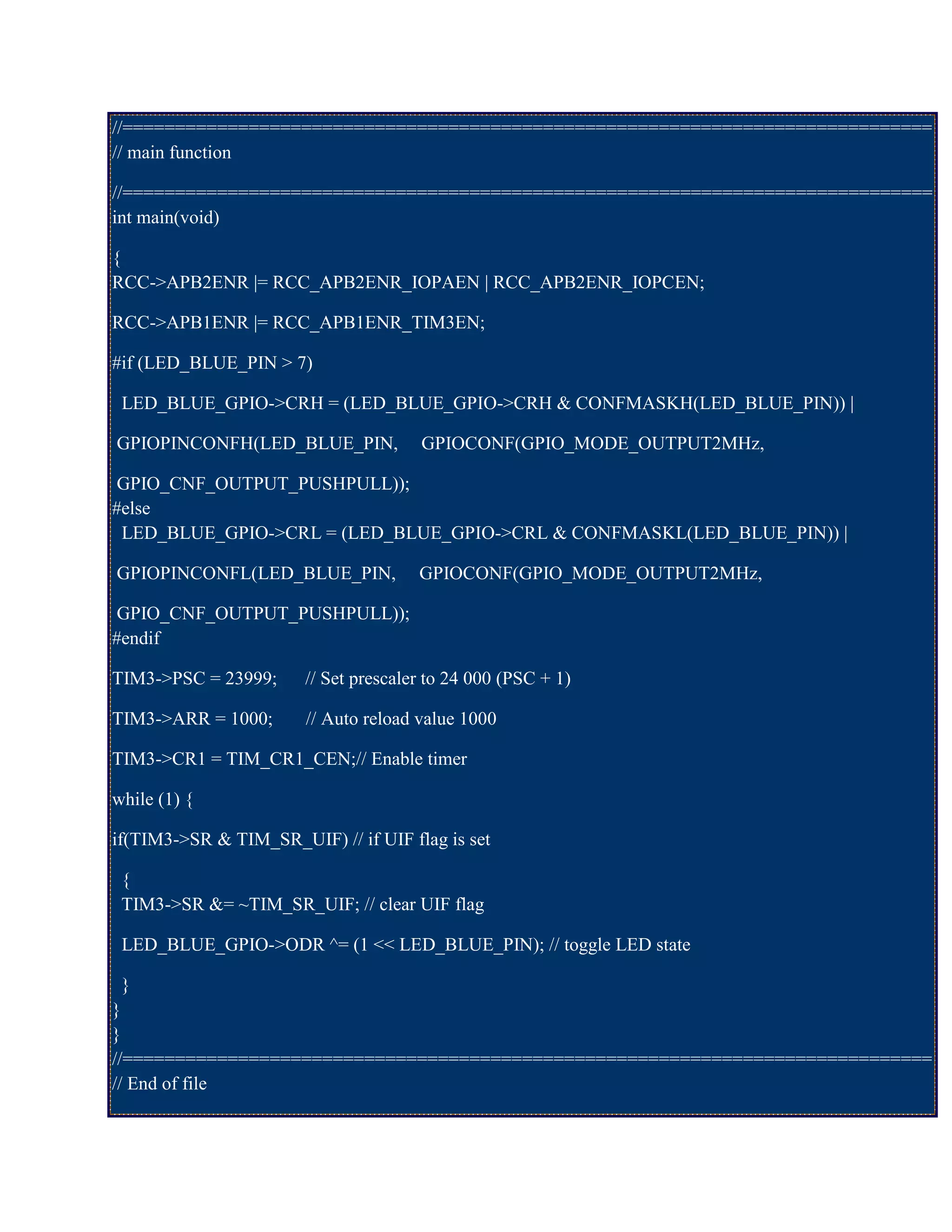//=============================================================================
// main function
//=============================================================================
int main(void)
{
RCC->APB2ENR |= RCC_APB2ENR_IOPAEN | RCC_APB2ENR_IOPCEN;
RCC->APB1ENR |= RCC_APB1ENR_TIM3EN;
#if (LED_BLUE_PIN > 7)
LED_BLUE_GPIO->CRH = (LED_BLUE_GPIO->CRH & CONFMASKH(LED_BLUE_PIN)) |
GPIOPINCONFH(LED_BLUE_PIN, GPIOCONF(GPIO_MODE_OUTPUT2MHz,
GPIO_CNF_OUTPUT_PUSHPULL));
#else
LED_BLUE_GPIO->CRL = (LED_BLUE_GPIO->CRL & CONFMASKL(LED_BLUE_PIN)) |
GPIOPINCONFL(LED_BLUE_PIN, GPIOCONF(GPIO_MODE_OUTPUT2MHz,
GPIO_CNF_OUTPUT_PUSHPULL));
#endif
TIM3->PSC = 23999; // Set prescaler to 24 000 (PSC + 1)
TIM3->ARR = 1000; // Auto reload value 1000
TIM3->CR1 = TIM_CR1_CEN;// Enable timer
while (1) {
if(TIM3->SR & TIM_SR_UIF) // if UIF flag is set
{
TIM3->SR &= ~TIM_SR_UIF; // clear UIF flag
LED_BLUE_GPIO->ODR ^= (1 << LED_BLUE_PIN); // toggle LED state
}
}
}
//=============================================================================
// End of file
 