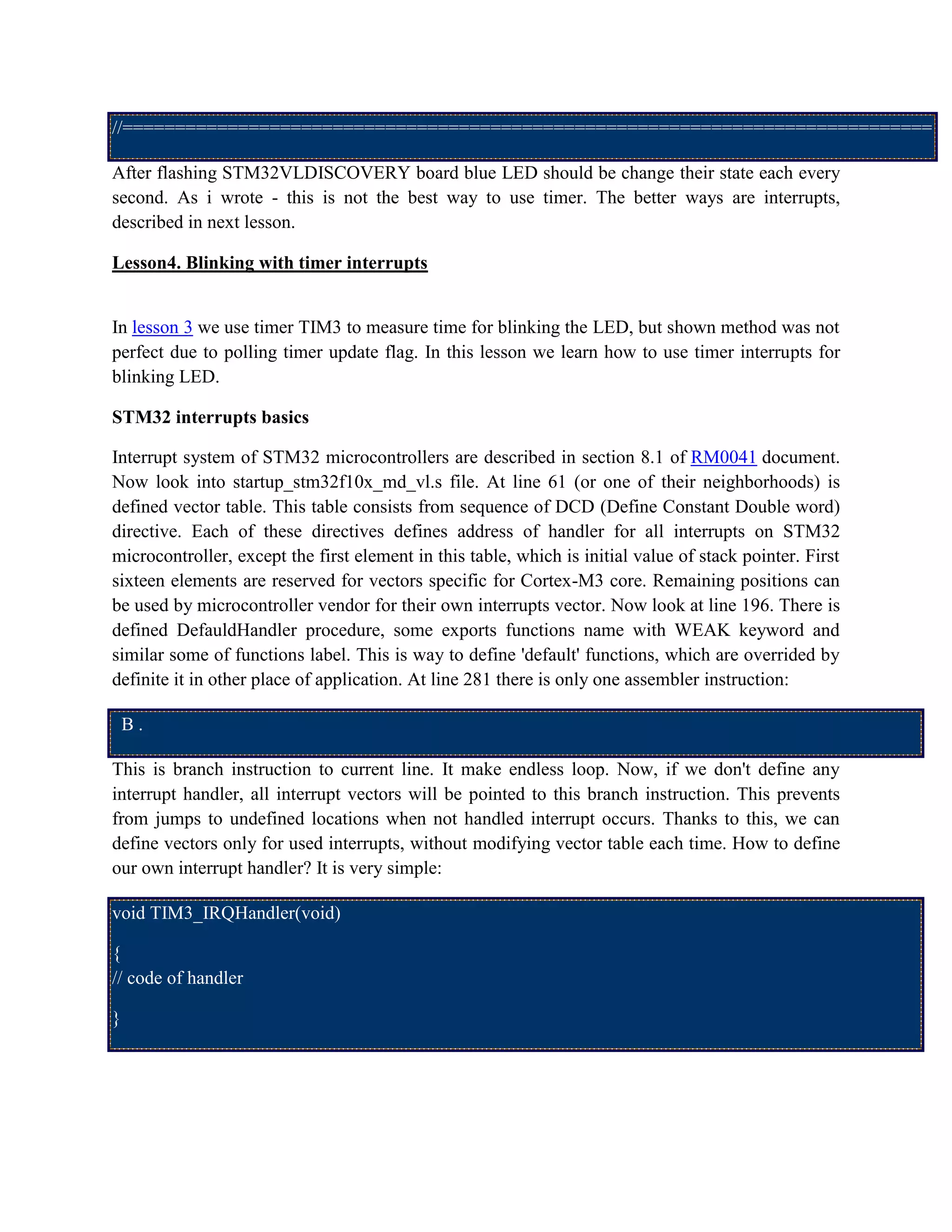 //=============================================================================
After flashing STM32VLDISCOVERY board blue LED should be change their state each every
second. As i wrote - this is not the best way to use timer. The better ways are interrupts,
described in next lesson.
Lesson4. Blinking with timer interrupts
In lesson 3 we use timer TIM3 to measure time for blinking the LED, but shown method was not
perfect due to polling timer update flag. In this lesson we learn how to use timer interrupts for
blinking LED.
STM32 interrupts basics
Interrupt system of STM32 microcontrollers are described in section 8.1 of RM0041 document.
Now look into startup_stm32f10x_md_vl.s file. At line 61 (or one of their neighborhoods) is
defined vector table. This table consists from sequence of DCD (Define Constant Double word)
directive. Each of these directives defines address of handler for all interrupts on STM32
microcontroller, except the first element in this table, which is initial value of stack pointer. First
sixteen elements are reserved for vectors specific for Cortex-M3 core. Remaining positions can
be used by microcontroller vendor for their own interrupts vector. Now look at line 196. There is
defined DefauldHandler procedure, some exports functions name with WEAK keyword and
similar some of functions label. This is way to define 'default' functions, which are overrided by
definite it in other place of application. At line 281 there is only one assembler instruction:
B .
This is branch instruction to current line. It make endless loop. Now, if we don't define any
interrupt handler, all interrupt vectors will be pointed to this branch instruction. This prevents
from jumps to undefined locations when not handled interrupt occurs. Thanks to this, we can
define vectors only for used interrupts, without modifying vector table each time. How to define
our own interrupt handler? It is very simple:
void TIM3_IRQHandler(void)
{
// code of handler
}
 