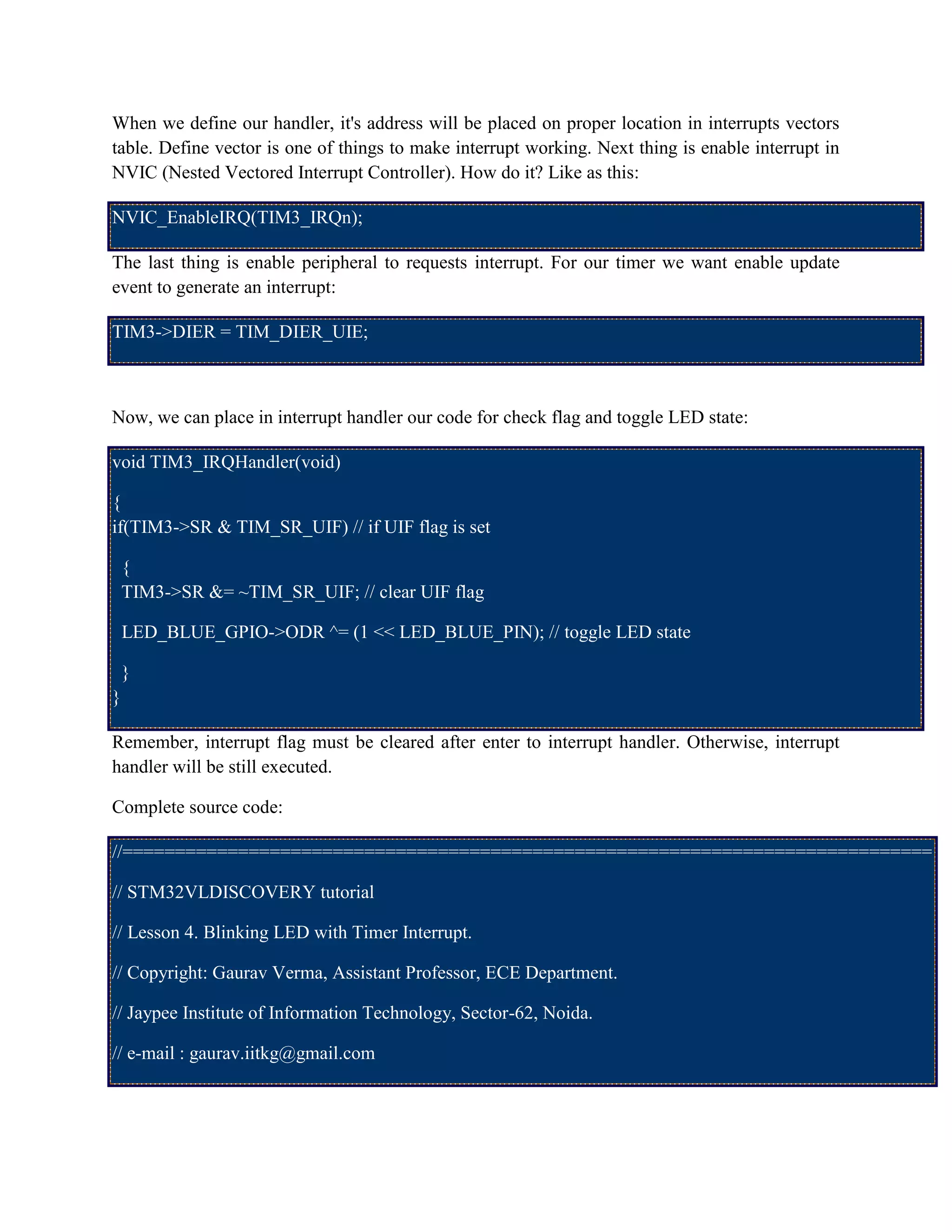 When we define our handler, it's address will be placed on proper location in interrupts vectors
table. Define vector is one of things to make interrupt working. Next thing is enable interrupt in
NVIC (Nested Vectored Interrupt Controller). How do it? Like as this:
NVIC_EnableIRQ(TIM3_IRQn);
The last thing is enable peripheral to requests interrupt. For our timer we want enable update
event to generate an interrupt:
TIM3->DIER = TIM_DIER_UIE;
Now, we can place in interrupt handler our code for check flag and toggle LED state:
void TIM3_IRQHandler(void)
{
if(TIM3->SR & TIM_SR_UIF) // if UIF flag is set
{
TIM3->SR &= ~TIM_SR_UIF; // clear UIF flag
LED_BLUE_GPIO->ODR ^= (1 << LED_BLUE_PIN); // toggle LED state
}
}
Remember, interrupt flag must be cleared after enter to interrupt handler. Otherwise, interrupt
handler will be still executed.
Complete source code:
//=============================================================================
// STM32VLDISCOVERY tutorial
// Lesson 4. Blinking LED with Timer Interrupt.
// Copyright: Gaurav Verma, Assistant Professor, ECE Department.
// Jaypee Institute of Information Technology, Sector-62, Noida.
// e-mail : gaurav.iitkg@gmail.com
 