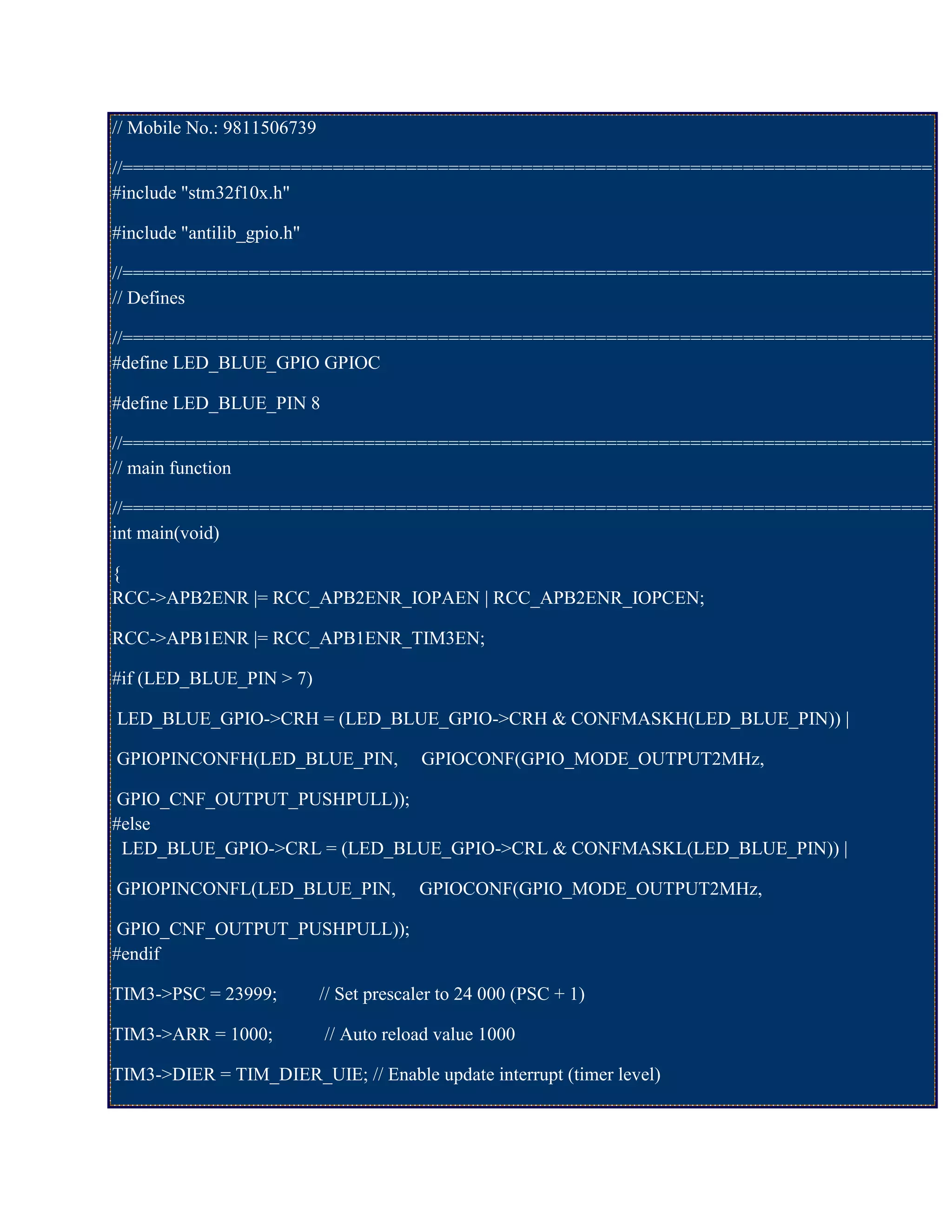 // Mobile No.: 9811506739
//=============================================================================
#include "stm32f10x.h"
#include "antilib_gpio.h"
//=============================================================================
// Defines
//=============================================================================
#define LED_BLUE_GPIO GPIOC
#define LED_BLUE_PIN 8
//=============================================================================
// main function
//=============================================================================
int main(void)
{
RCC->APB2ENR |= RCC_APB2ENR_IOPAEN | RCC_APB2ENR_IOPCEN;
RCC->APB1ENR |= RCC_APB1ENR_TIM3EN;
#if (LED_BLUE_PIN > 7)
LED_BLUE_GPIO->CRH = (LED_BLUE_GPIO->CRH & CONFMASKH(LED_BLUE_PIN)) |
GPIOPINCONFH(LED_BLUE_PIN, GPIOCONF(GPIO_MODE_OUTPUT2MHz,
GPIO_CNF_OUTPUT_PUSHPULL));
#else
LED_BLUE_GPIO->CRL = (LED_BLUE_GPIO->CRL & CONFMASKL(LED_BLUE_PIN)) |
GPIOPINCONFL(LED_BLUE_PIN, GPIOCONF(GPIO_MODE_OUTPUT2MHz,
GPIO_CNF_OUTPUT_PUSHPULL));
#endif
TIM3->PSC = 23999; // Set prescaler to 24 000 (PSC + 1)
TIM3->ARR = 1000; // Auto reload value 1000
TIM3->DIER = TIM_DIER_UIE; // Enable update interrupt (timer level)
 